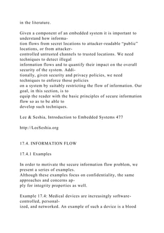 in the literature.
Given a component of an embedded system it is important to
understand how informa-
tion flows from secret locations to attacker-readable “public”
locations, or from attacker-
controlled untrusted channels to trusted locations. We need
techniques to detect illegal
information flows and to quantify their impact on the overall
security of the system. Addi-
tionally, given security and privacy policies, we need
techniques to enforce those policies
on a system by suitably restricting the flow of information. Our
goal, in this section, is to
equip the reader with the basic principles of secure information
flow so as to be able to
develop such techniques.
Lee & Seshia, Introduction to Embedded Systems 477
http://LeeSeshia.org
17.4. INFORMATION FLOW
17.4.1 Examples
In order to motivate the secure information flow problem, we
present a series of examples.
Although these examples focus on confidentiality, the same
approaches and concerns ap-
ply for integrity properties as well.
Example 17.4: Medical devices are increasingly software-
controlled, personal-
ized, and networked. An example of such a device is a blood
 