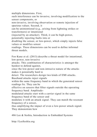 multiple dimensions. First,
such interference can be invasive, involving modification to the
sensor components, or
non-invasive, involving observation or remote injection of
spurious values. Second, it
can be unintentional (e.g., arising from lightning strikes or
transformers) or intentional
(injected by an attacker). Third, it can be high-power,
potentially injecting faults into or
disabling the sensor, or low-power, which simply injects false
values or modifies sensor
readings. These dimensions can be used to define informal
threat models.
Foo Kune et al. (2013) describe a threat model for intentional,
low-power, non-invasive
attacks. This combination of characteristics is amongst the
hardest to defend against,
since the low-power and non-intrusive nature of the attacks
makes it potentially hard to
detect. The researchers design two kinds of EMI attacks.
Baseband attacks inject signals
within the same frequency band in which the generated sensor
readings lie. They can be
effective on sensors that filter signals outside the operating
frequency band. Amplitude-
modulated attacks start with a carrier signal in the same
frequency band of the sensor and
modulate it with an attack signal. They can match the resonant
frequency of a sensor,
thus amplifying the impact of even a low-power attack signal.
They demonstrate how
486 Lee & Seshia, Introduction to Embedded Systems
http://LeeSeshia.org
 