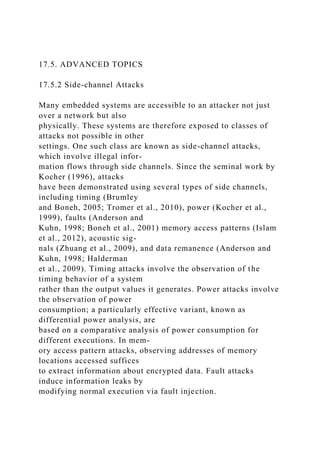 17.5. ADVANCED TOPICS
17.5.2 Side-channel Attacks
Many embedded systems are accessible to an attacker not just
over a network but also
physically. These systems are therefore exposed to classes of
attacks not possible in other
settings. One such class are known as side-channel attacks,
which involve illegal infor-
mation flows through side channels. Since the seminal work by
Kocher (1996), attacks
have been demonstrated using several types of side channels,
including timing (Brumley
and Boneh, 2005; Tromer et al., 2010), power (Kocher et al.,
1999), faults (Anderson and
Kuhn, 1998; Boneh et al., 2001) memory access patterns (Islam
et al., 2012), acoustic sig-
nals (Zhuang et al., 2009), and data remanence (Anderson and
Kuhn, 1998; Halderman
et al., 2009). Timing attacks involve the observation of the
timing behavior of a system
rather than the output values it generates. Power attacks involve
the observation of power
consumption; a particularly effective variant, known as
differential power analysis, are
based on a comparative analysis of power consumption for
different executions. In mem-
ory access pattern attacks, observing addresses of memory
locations accessed suffices
to extract information about encrypted data. Fault attacks
induce information leaks by
modifying normal execution via fault injection.
 