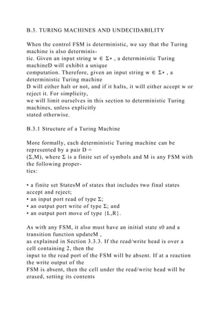 B.3. TURING MACHINES AND UNDECIDABILITY
When the control FSM is deterministic, we say that the Turing
machine is also determinis-
tic. Given an input string w ∈ Σ∗ , a deterministic Turing
machineD will exhibit a unique
computation. Therefore, given an input string w ∈ Σ∗ , a
deterministic Turing machine
D will either halt or not, and if it halts, it will either accept w or
reject it. For simplicity,
we will limit ourselves in this section to deterministic Turing
machines, unless explicitly
stated otherwise.
B.3.1 Structure of a Turing Machine
More formally, each deterministic Turing machine can be
represented by a pair D =
(Σ,M), where Σ is a finite set of symbols and M is any FSM with
the following proper-
ties:
• a finite set StatesM of states that includes two final states
accept and reject;
• an input port read of type Σ;
• an output port write of type Σ; and
• an output port move of type {L,R}.
As with any FSM, it also must have an initial state s0 and a
transition function updateM ,
as explained in Section 3.3.3. If the read/write head is over a
cell containing 2, then the
input to the read port of the FSM will be absent. If at a reaction
the write output of the
FSM is absent, then the cell under the read/write head will be
erased, setting its contents
 