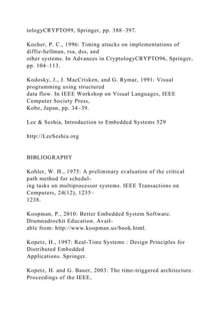 tologyCRYPTO99, Springer, pp. 388–397.
Kocher, P. C., 1996: Timing attacks on implementations of
diffie-hellman, rsa, dss, and
other systems. In Advances in CryptologyCRYPTO96, Springer,
pp. 104–113.
Kodosky, J., J. MacCrisken, and G. Rymar, 1991: Visual
programming using structured
data flow. In IEEE Workshop on Visual Languages, IEEE
Computer Society Press,
Kobe, Japan, pp. 34–39.
Lee & Seshia, Introduction to Embedded Systems 529
http://LeeSeshia.org
BIBLIOGRAPHY
Kohler, W. H., 1975: A preliminary evaluation of the critical
path method for schedul-
ing tasks on multiprocessor systems. IEEE Transactions on
Computers, 24(12), 1235–
1238.
Koopman, P., 2010: Better Embedded System Software.
Drumnadrochit Education. Avail-
able from: http://www.koopman.us/book.html.
Kopetz, H., 1997: Real-Time Systems : Design Principles for
Distributed Embedded
Applications. Springer.
Kopetz, H. and G. Bauer, 2003: The time-triggered architecture.
Proceedings of the IEEE,
 
