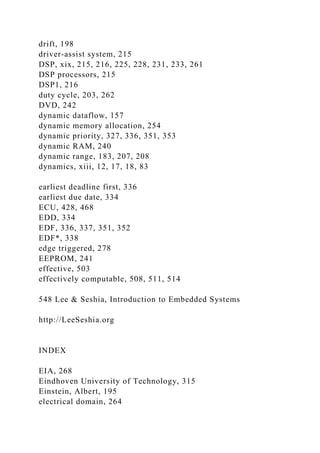 drift, 198
driver-assist system, 215
DSP, xix, 215, 216, 225, 228, 231, 233, 261
DSP processors, 215
DSP1, 216
duty cycle, 203, 262
DVD, 242
dynamic dataflow, 157
dynamic memory allocation, 254
dynamic priority, 327, 336, 351, 353
dynamic RAM, 240
dynamic range, 183, 207, 208
dynamics, xiii, 12, 17, 18, 83
earliest deadline first, 336
earliest due date, 334
ECU, 428, 468
EDD, 334
EDF, 336, 337, 351, 352
EDF*, 338
edge triggered, 278
EEPROM, 241
effective, 503
effectively computable, 508, 511, 514
548 Lee & Seshia, Introduction to Embedded Systems
http://LeeSeshia.org
INDEX
EIA, 268
Eindhoven University of Technology, 315
Einstein, Albert, 195
electrical domain, 264
 