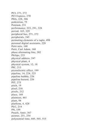PCI, 271, 272
PCI Express, 270
PDA, 228, 306
pedestrian, 75
Pentium, 231
performance, 223, 291, 328
period, 163, 329
peripheral bus, 271, 272
peripherals, 245
permuting elements of a tuple, 498
personal digital assistants, 228
Petri nets, 168
Petri, Carl Adam, 168
phase alternating line, 302
Philips, 233
physical address, 247
physical plant, 4
physical system, 12, 18
PIC, 213
piezoelectric effect, 199
pipeline, 14, 224, 225
pipeline bubble, 226
pipeline hazard, 226
PIT, 275
pitch, 19
pixel, 218
pixels, 212
place, 168
plaintext, 461
plant, 94
platform, 4, 428
PLC, 214
PN, 159
Pnueli, Amir, 367
pointer, 251, 254
polynomial time, 445, 505, 515
 