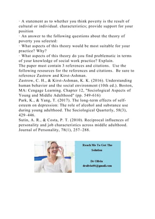 · A statement as to whether you think poverty is the result of
cultural or individual. characteristics; provide support for your
position
· An answer to the following questions about the theory of
poverty you selected:
· What aspects of this theory would be most suitable for your
practice? Why?
· What aspects of this theory do you find problematic in terms
of your knowledge of social work practice? Explain.
The paper must contain 3 references and citations. Use the
following resources for the references and citations. Be sure to
reference Zastrow and Kirst-Ashman.
Zastrow, C. H., & Kirst-Ashman, K. K. (2016). Understanding
human behavior and the social environment (10th ed.). Boston,
MA: Cengage Learning. Chapter 12, "Sociological Aspects of
Young and Middle Adulthood" (pp. 549-616)
Park, K., & Yang, T. (2017). The long-term effects of self-
esteem on depression: The role of alcohol and substance use
during young adulthood. The Sociological Quarterly, 58(3),
429–446.
Sutin, A. R., & Costa, P. T. (2010). Reciprocal influences of
personality and job characteristics across middle adulthood.
Journal of Personality, 78(1), 257–288.
 