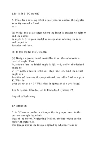 LTI? Is it BIBO stable?
5. Consider a rotating robot where you can control the angular
velocity around a fixed
axis.
(a) Model this as a system where the input is angular velocity θ̇
and the output
is angle θ. Give your model as an equation relating the input
and output as
functions of time.
(b) Is this model BIBO stable?
(c) Design a proportional controller to set the robot onto a
desired angle. That
is, assume that the initial angle is θ(0) = 0, and let the desired
angle be
ψ(t) = au(t), where u is the unit step function. Find the actual
angle as a
function of time and the proportional controller feedback gain
K. What is
your output at t = 0? What does it approach as t gets large?
Lee & Seshia, Introduction to Embedded Systems 39
http://LeeSeshia.org
EXERCISES
6. A DC motor produces a torque that is proportional to the
current through the wind-
ings of the motor. Neglecting friction, the net torque on the
motor, therefore, is
this torque minus the torque applied by whatever load is
 