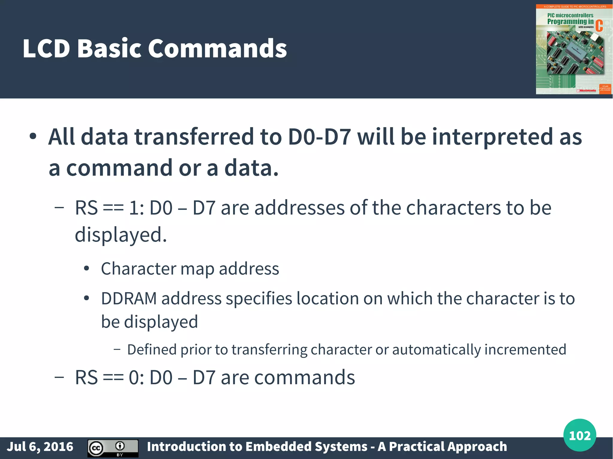 Jul 6, 2016 Introduction to Embedded Systems - A Practical Approach 102 LCD Basic Commands ● All data transferred to D0-D7 will be interpreted as a command or a data. – RS == 1: D0 – D7 are addresses of the characters to be displayed. ● Character map address ● DDRAM address specifies location on which the character is to be displayed – Defined prior to transferring character or automatically incremented – RS == 0: D0 – D7 are commands 