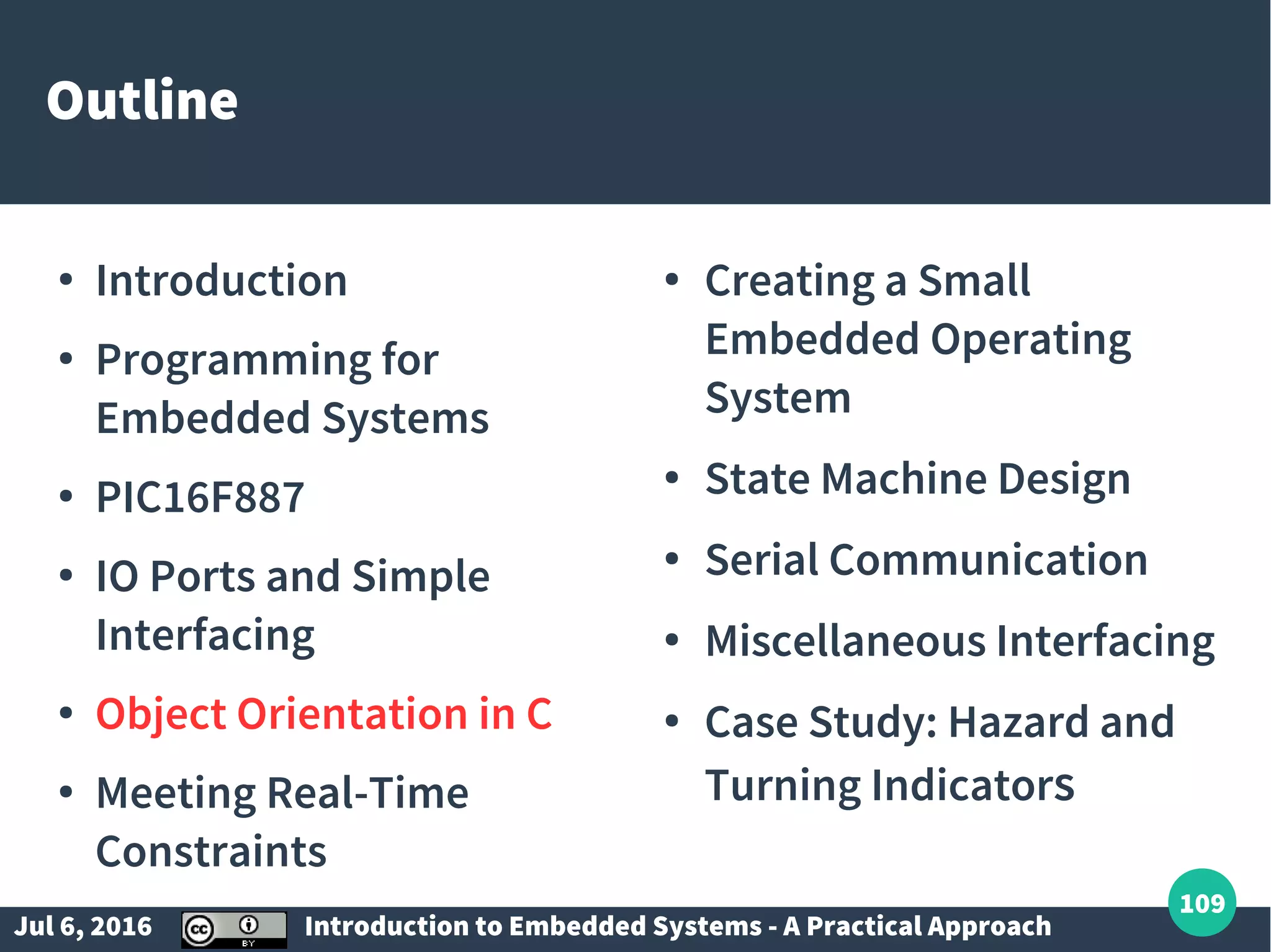 Jul 6, 2016 Introduction to Embedded Systems - A Practical Approach 109 Outline ● Introduction ● Programming for Embedded Systems ● PIC16F887 ● IO Ports and Simple Interfacing ● Object Orientation in C ● Meeting Real-Time Constraints ● Creating a Small Embedded Operating System ● State Machine Design ● Serial Communication ● Miscellaneous Interfacing ● Case Study: Hazard and Turning Indicators 