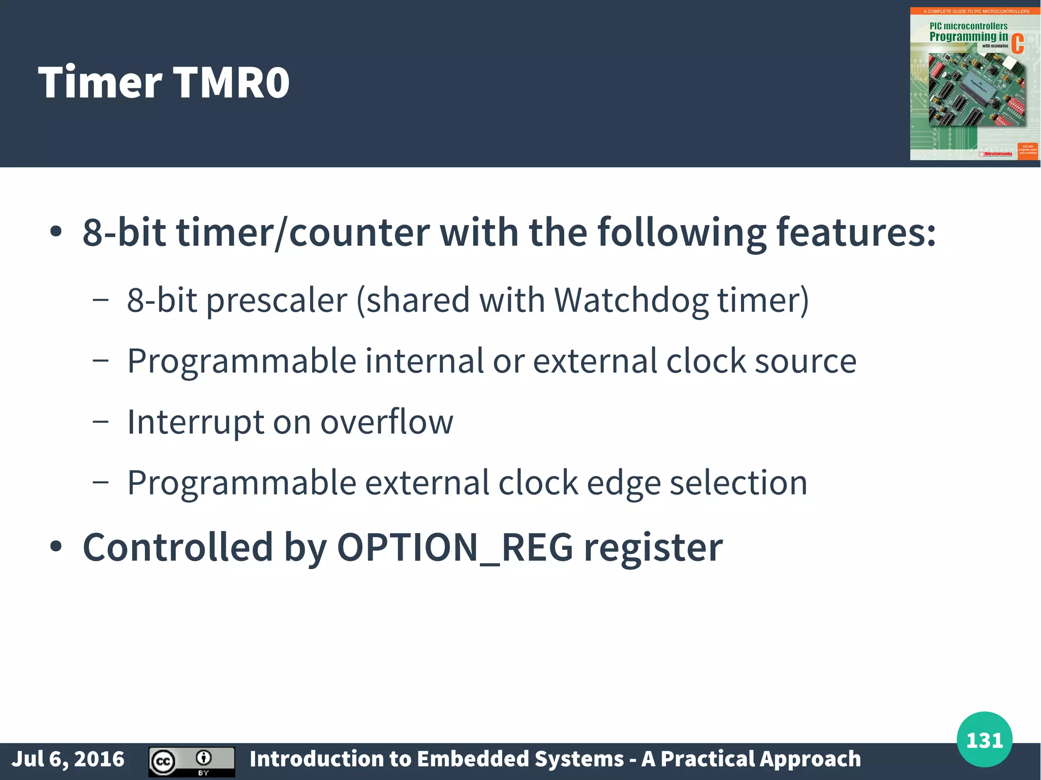 Jul 6, 2016 Introduction to Embedded Systems - A Practical Approach 131 Timer TMR0 ● 8-bit timer/counter with the following features: – 8-bit prescaler (shared with Watchdog timer) – Programmable internal or external clock source – Interrupt on overflow – Programmable external clock edge selection ● Controlled by OPTION_REG register 