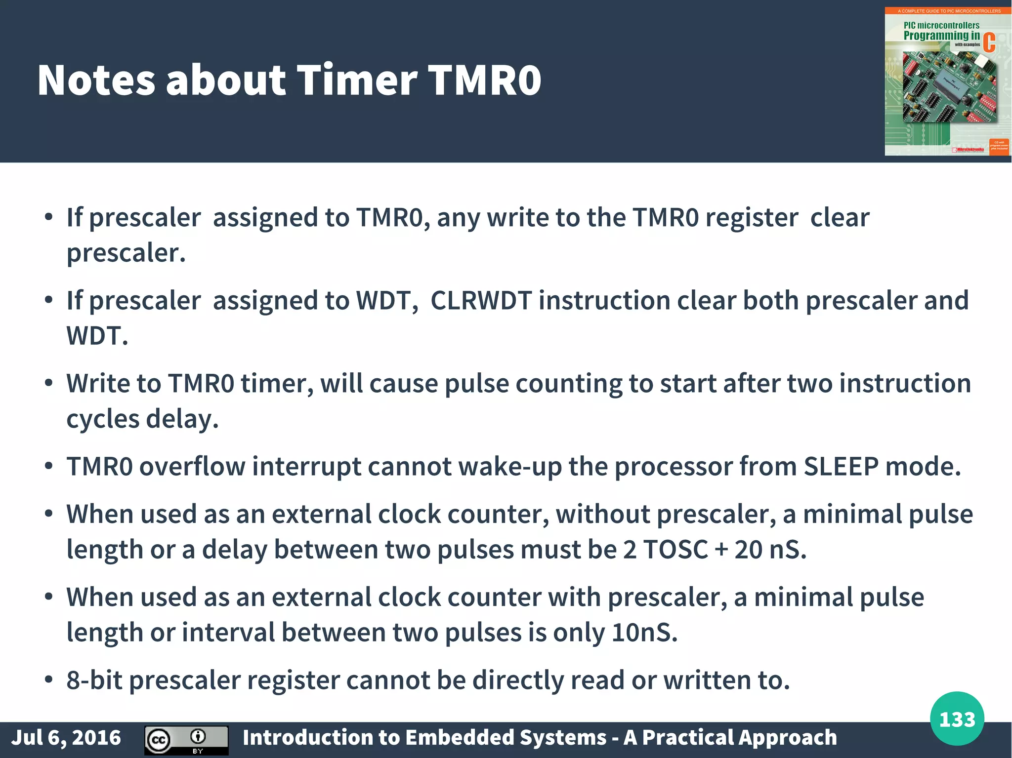 Jul 6, 2016 Introduction to Embedded Systems - A Practical Approach 133 Notes about Timer TMR0 ● If prescaler assigned to TMR0, any write to the TMR0 register clear prescaler. ● If prescaler assigned to WDT, CLRWDT instruction clear both prescaler and WDT. ● Write to TMR0 timer, will cause pulse counting to start after two instruction cycles delay. ● TMR0 overflow interrupt cannot wake-up the processor from SLEEP mode. ● When used as an external clock counter, without prescaler, a minimal pulse length or a delay between two pulses must be 2 TOSC + 20 nS. ● When used as an external clock counter with prescaler, a minimal pulse length or interval between two pulses is only 10nS. ● 8-bit prescaler register cannot be directly read or written to. 