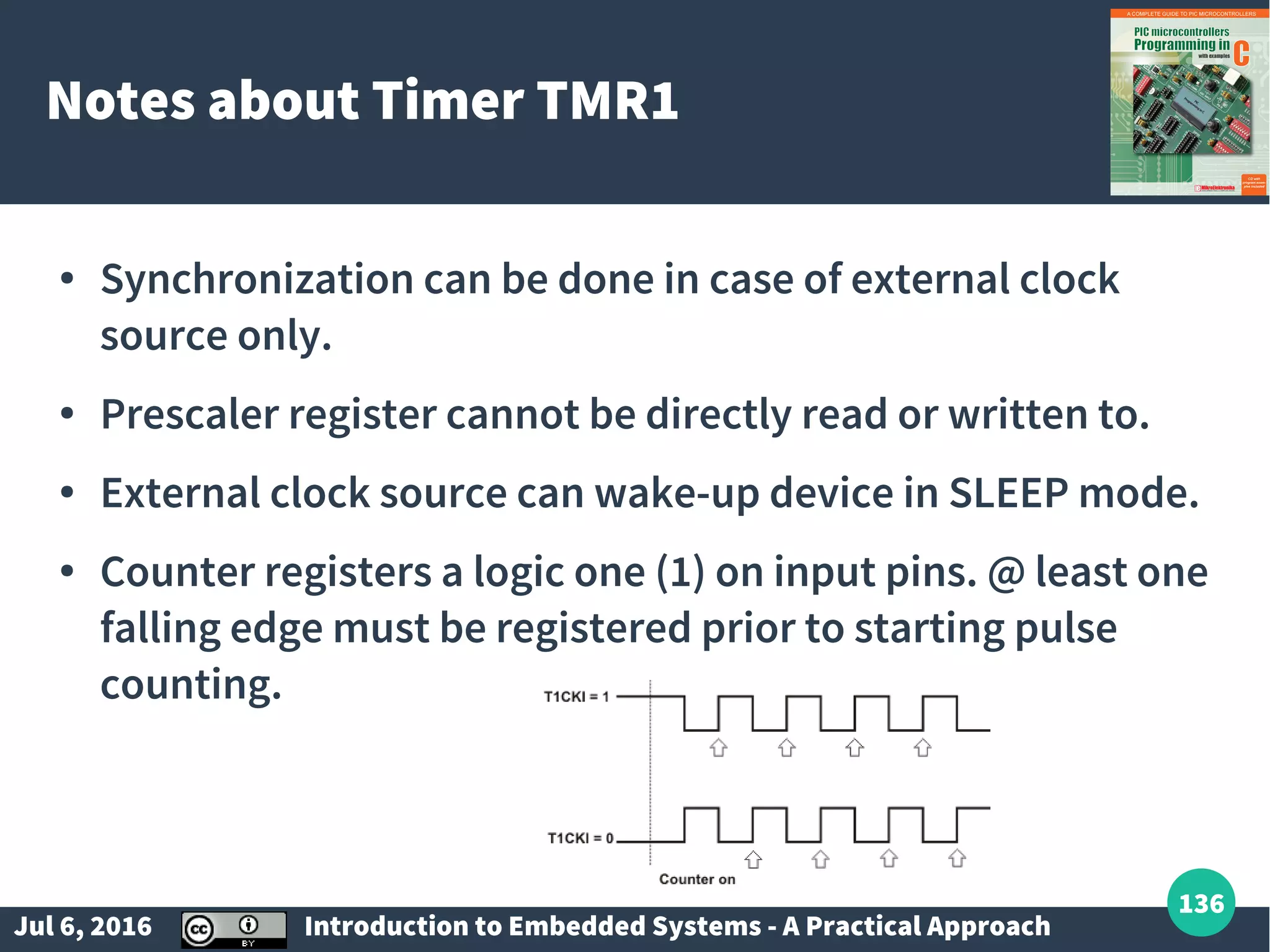 Jul 6, 2016 Introduction to Embedded Systems - A Practical Approach 136 Notes about Timer TMR1 ● Synchronization can be done in case of external clock source only. ● Prescaler register cannot be directly read or written to. ● External clock source can wake-up device in SLEEP mode. ● Counter registers a logic one (1) on input pins. @ least one falling edge must be registered prior to starting pulse counting. 