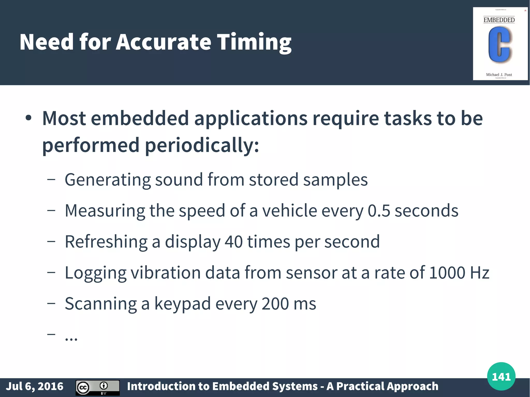 Jul 6, 2016 Introduction to Embedded Systems - A Practical Approach 141 Need for Accurate Timing ● Most embedded applications require tasks to be performed periodically: – Generating sound from stored samples – Measuring the speed of a vehicle every 0.5 seconds – Refreshing a display 40 times per second – Logging vibration data from sensor at a rate of 1000 Hz – Scanning a keypad every 200 ms – ... 