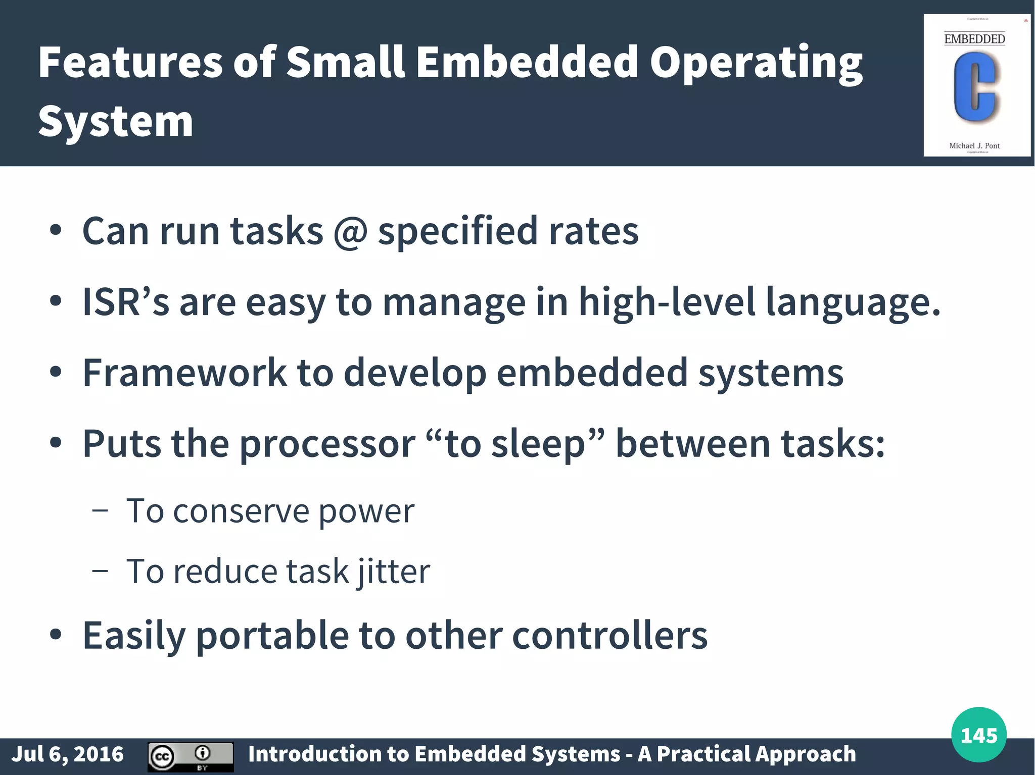 Jul 6, 2016 Introduction to Embedded Systems - A Practical Approach 145 Features of Small Embedded Operating System ● Can run tasks @ specified rates ● ISR’s are easy to manage in high-level language. ● Framework to develop embedded systems ● Puts the processor “to sleep” between tasks: – To conserve power – To reduce task jitter ● Easily portable to other controllers 