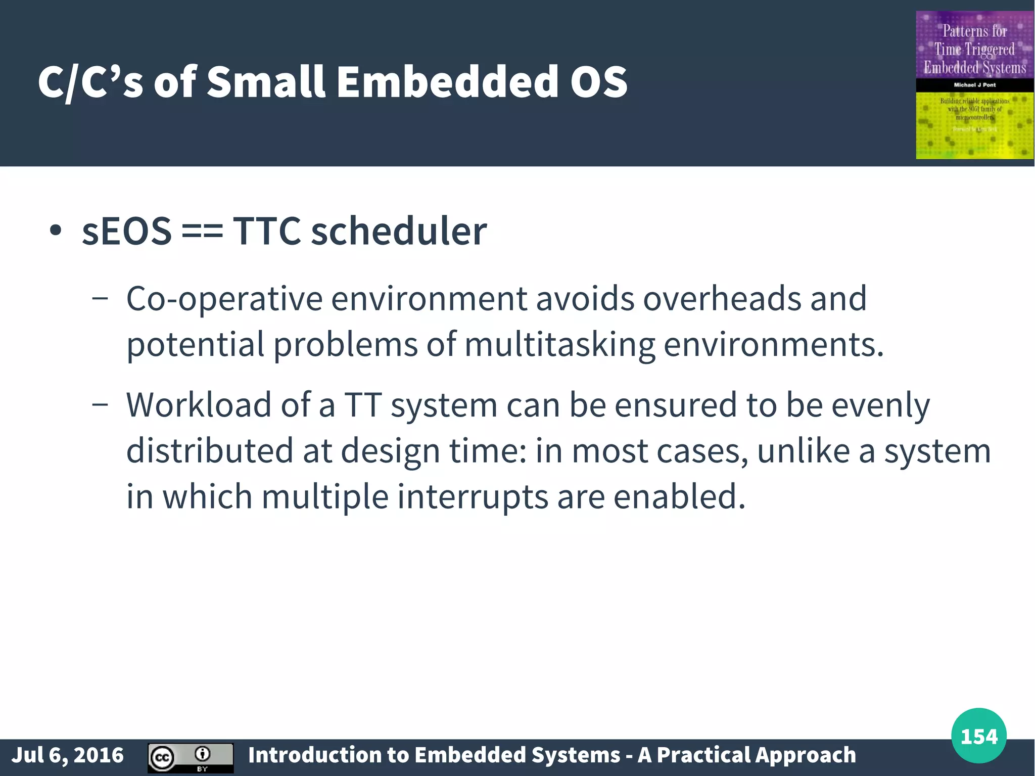 Jul 6, 2016 Introduction to Embedded Systems - A Practical Approach 154 C/C’s of Small Embedded OS ● sEOS == TTC scheduler – Co-operative environment avoids overheads and potential problems of multitasking environments. – Workload of a TT system can be ensured to be evenly distributed at design time: in most cases, unlike a system in which multiple interrupts are enabled. 
