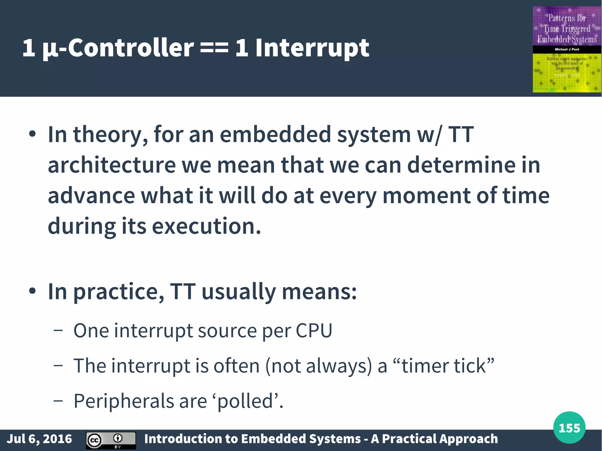 Jul 6, 2016 Introduction to Embedded Systems - A Practical Approach 155 1 µ-Controller == 1 Interrupt ● In theory, for an embedded system w/ TT architecture we mean that we can determine in advance what it will do at every moment of time during its execution. ● In practice, TT usually means: – One interrupt source per CPU – The interrupt is often (not always) a “timer tick” – Peripherals are ‘polled’. 