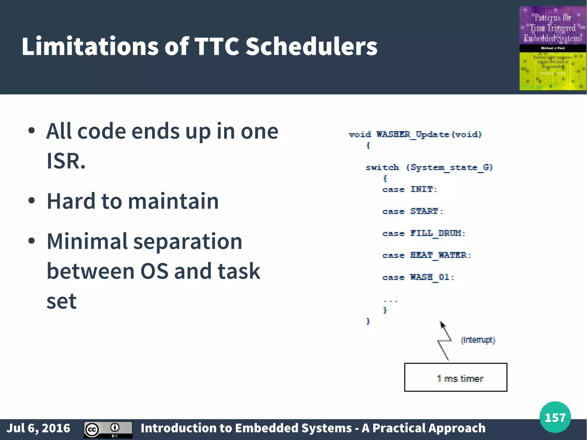Jul 6, 2016 Introduction to Embedded Systems - A Practical Approach 157 Limitations of TTC Schedulers ● All code ends up in one ISR. ● Hard to maintain ● Minimal separation between OS and task set 