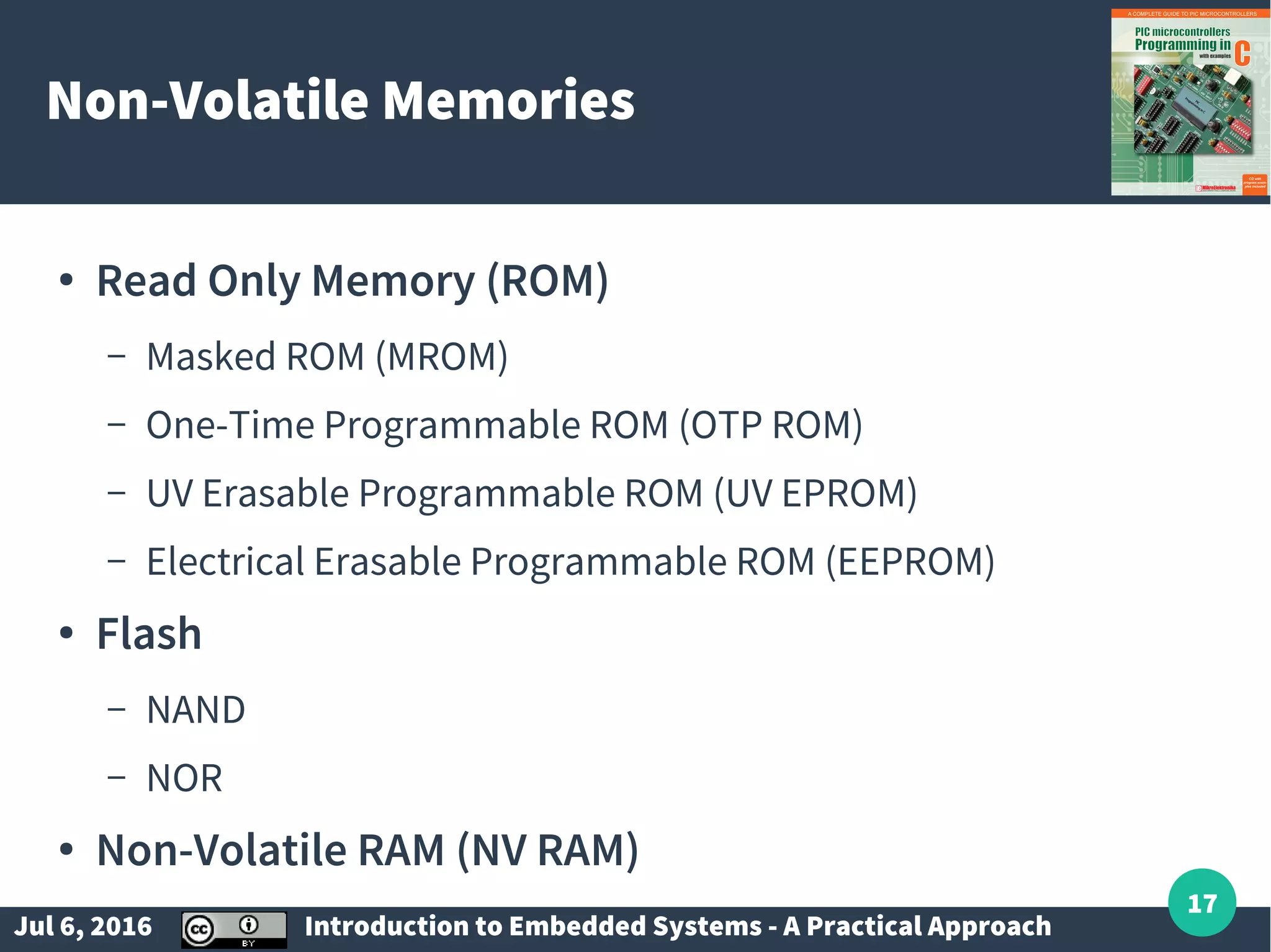 Jul 6, 2016 Introduction to Embedded Systems - A Practical Approach 17 Non-Volatile Memories ● Read Only Memory (ROM) – Masked ROM (MROM) – One-Time Programmable ROM (OTP ROM) – UV Erasable Programmable ROM (UV EPROM) – Electrical Erasable Programmable ROM (EEPROM) ● Flash – NAND – NOR ● Non-Volatile RAM (NV RAM) 