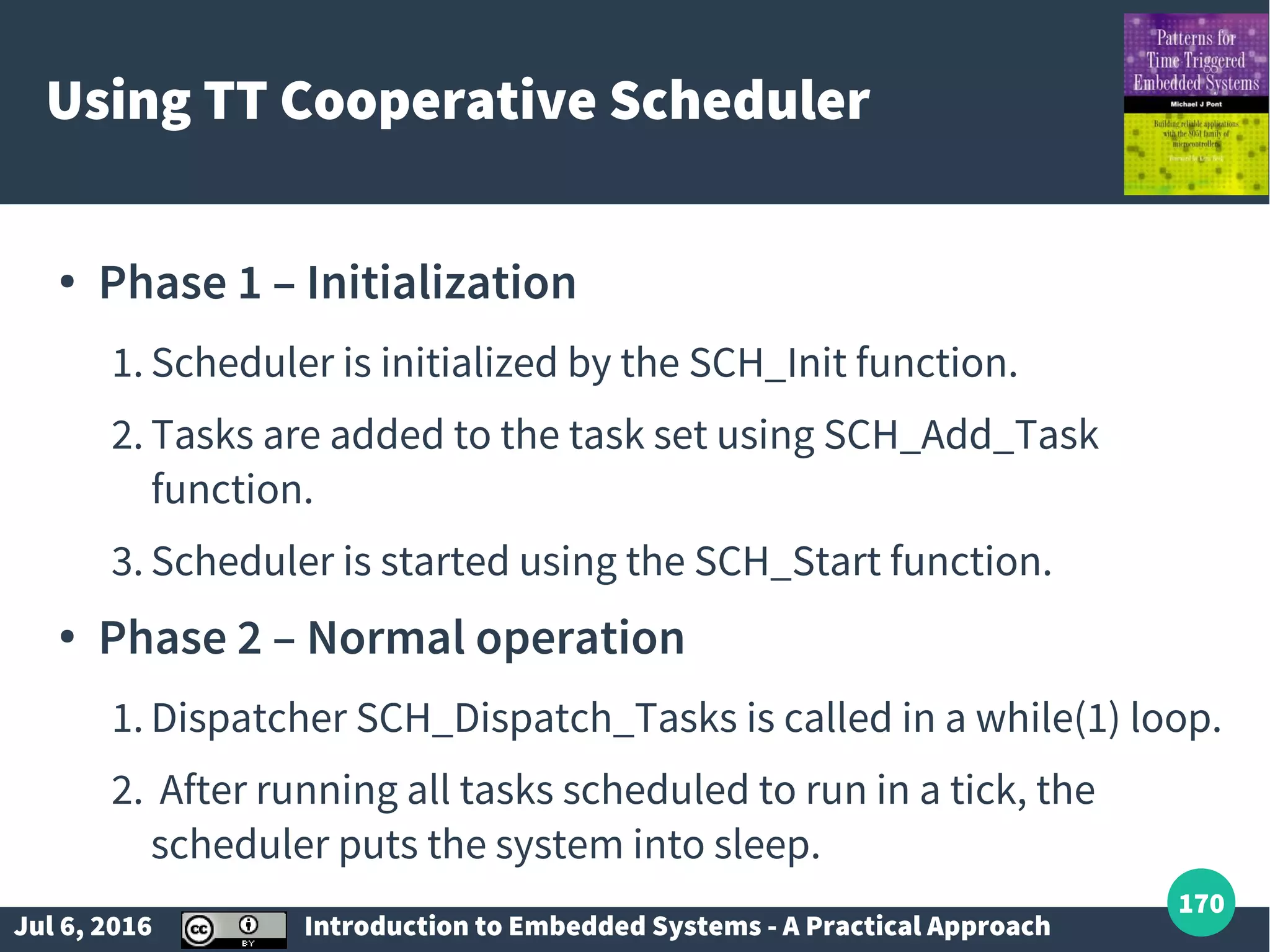 Jul 6, 2016 Introduction to Embedded Systems - A Practical Approach 170 Using TT Cooperative Scheduler ● Phase 1 – Initialization 1. Scheduler is initialized by the SCH_Init function. 2. Tasks are added to the task set using SCH_Add_Task function. 3. Scheduler is started using the SCH_Start function. ● Phase 2 – Normal operation 1. Dispatcher SCH_Dispatch_Tasks is called in a while(1) loop. 2. After running all tasks scheduled to run in a tick, the scheduler puts the system into sleep. 