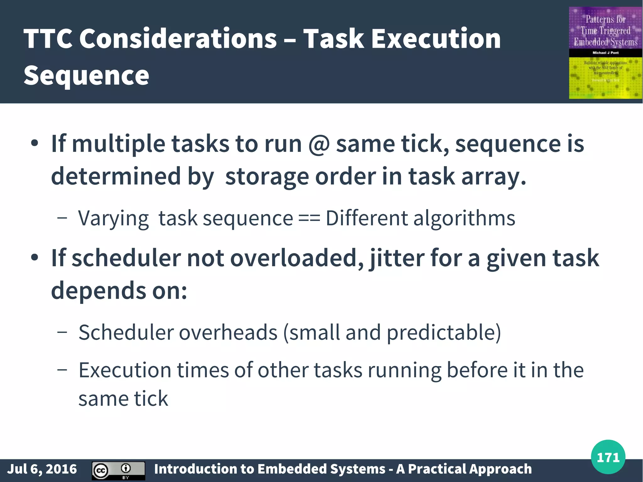Jul 6, 2016 Introduction to Embedded Systems - A Practical Approach 171 TTC Considerations – Task Execution Sequence ● If multiple tasks to run @ same tick, sequence is determined by storage order in task array. – Varying task sequence == Different algorithms ● If scheduler not overloaded, jitter for a given task depends on: – Scheduler overheads (small and predictable) – Execution times of other tasks running before it in the same tick 