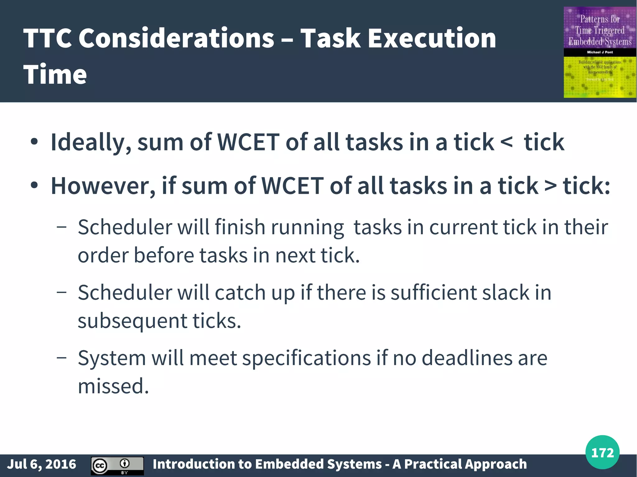 Jul 6, 2016 Introduction to Embedded Systems - A Practical Approach 172 TTC Considerations – Task Execution Time ● Ideally, sum of WCET of all tasks in a tick < tick ● However, if sum of WCET of all tasks in a tick > tick: – Scheduler will finish running tasks in current tick in their order before tasks in next tick. – Scheduler will catch up if there is sufficient slack in subsequent ticks. – System will meet specifications if no deadlines are missed. 