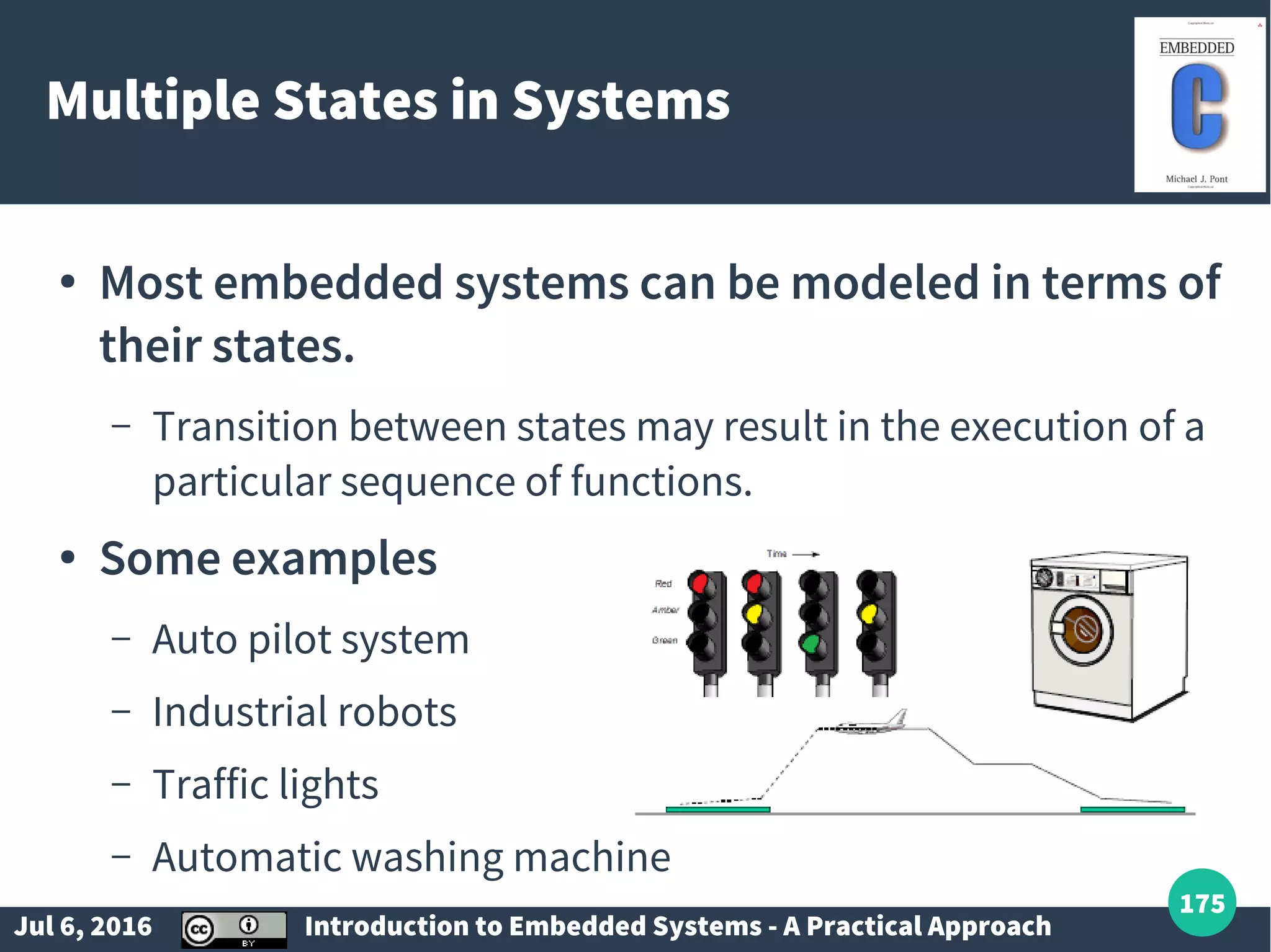 Jul 6, 2016 Introduction to Embedded Systems - A Practical Approach 175 Multiple States in Systems ● Most embedded systems can be modeled in terms of their states. – Transition between states may result in the execution of a particular sequence of functions. ● Some examples – Auto pilot system – Industrial robots – Traffic lights – Automatic washing machine 