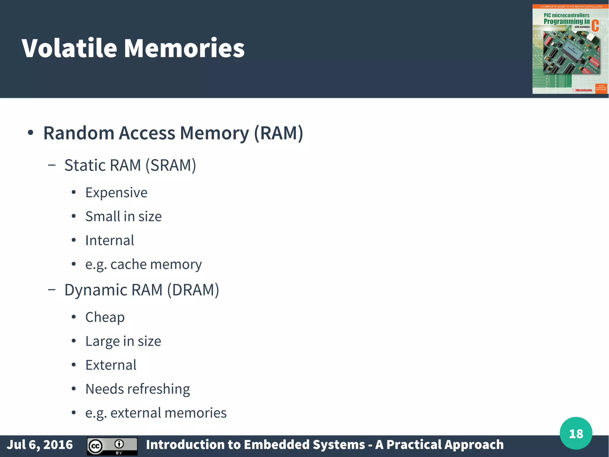 Jul 6, 2016 Introduction to Embedded Systems - A Practical Approach 18 Volatile Memories ● Random Access Memory (RAM) – Static RAM (SRAM) ● Expensive ● Small in size ● Internal ● e.g. cache memory – Dynamic RAM (DRAM) ● Cheap ● Large in size ● External ● Needs refreshing ● e.g. external memories 