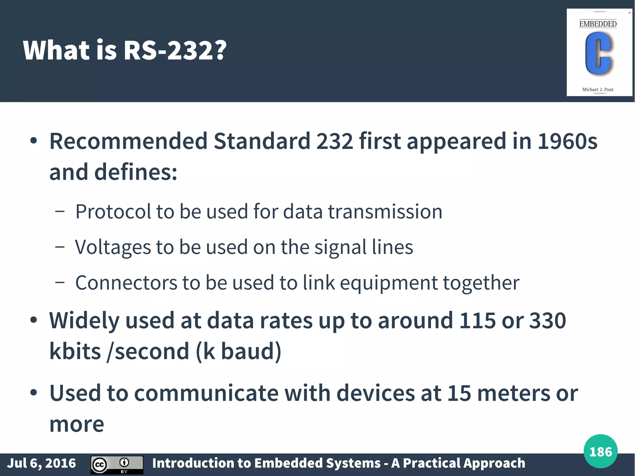 Jul 6, 2016 Introduction to Embedded Systems - A Practical Approach 186 What is RS-232? ● Recommended Standard 232 first appeared in 1960s and defines: – Protocol to be used for data transmission – Voltages to be used on the signal lines – Connectors to be used to link equipment together ● Widely used at data rates up to around 115 or 330 kbits /second (k baud) ● Used to communicate with devices at 15 meters or more 