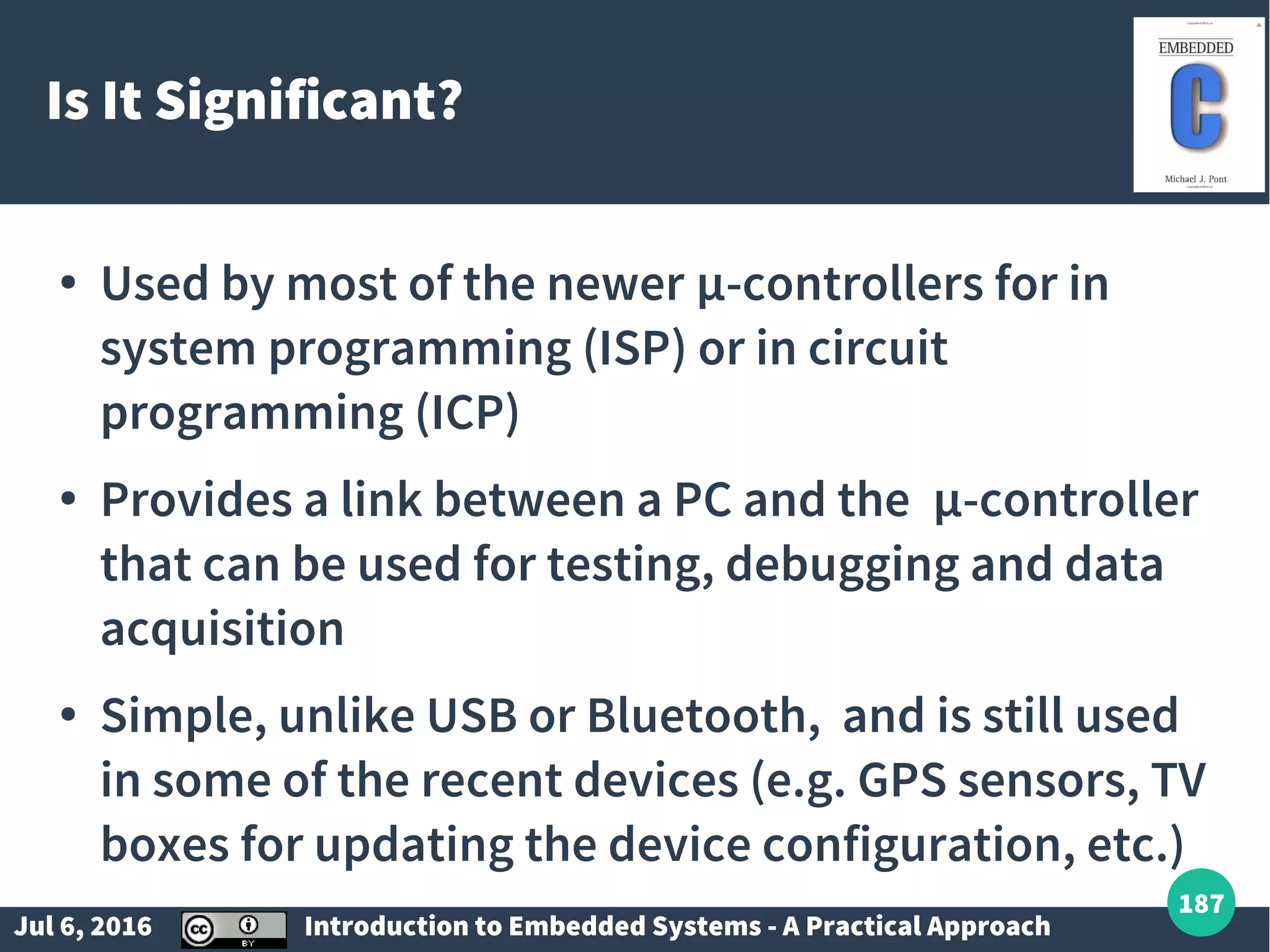Jul 6, 2016 Introduction to Embedded Systems - A Practical Approach 187 Is It Significant? ● Used by most of the newer µ-controllers for in system programming (ISP) or in circuit programming (ICP) ● Provides a link between a PC and the µ-controller that can be used for testing, debugging and data acquisition ● Simple, unlike USB or Bluetooth, and is still used in some of the recent devices (e.g. GPS sensors, TV boxes for updating the device configuration, etc.) 