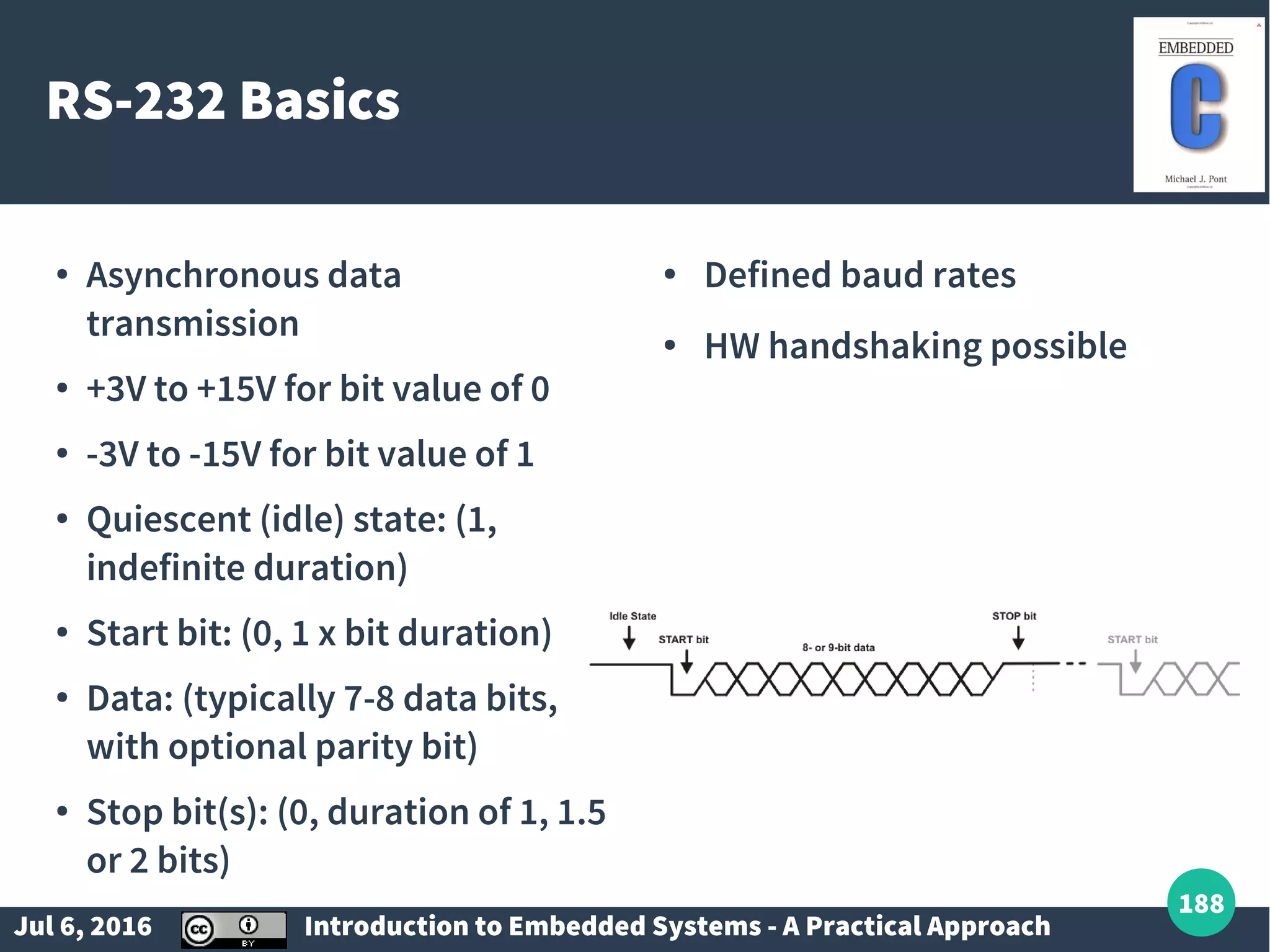 Jul 6, 2016 Introduction to Embedded Systems - A Practical Approach 188 RS-232 Basics ● Asynchronous data transmission ● +3V to +15V for bit value of 0 ● -3V to -15V for bit value of 1 ● Quiescent (idle) state: (1, indefinite duration) ● Start bit: (0, 1 x bit duration) ● Data: (typically 7-8 data bits, with optional parity bit) ● Stop bit(s): (0, duration of 1, 1.5 or 2 bits) ● Defined baud rates ● HW handshaking possible 