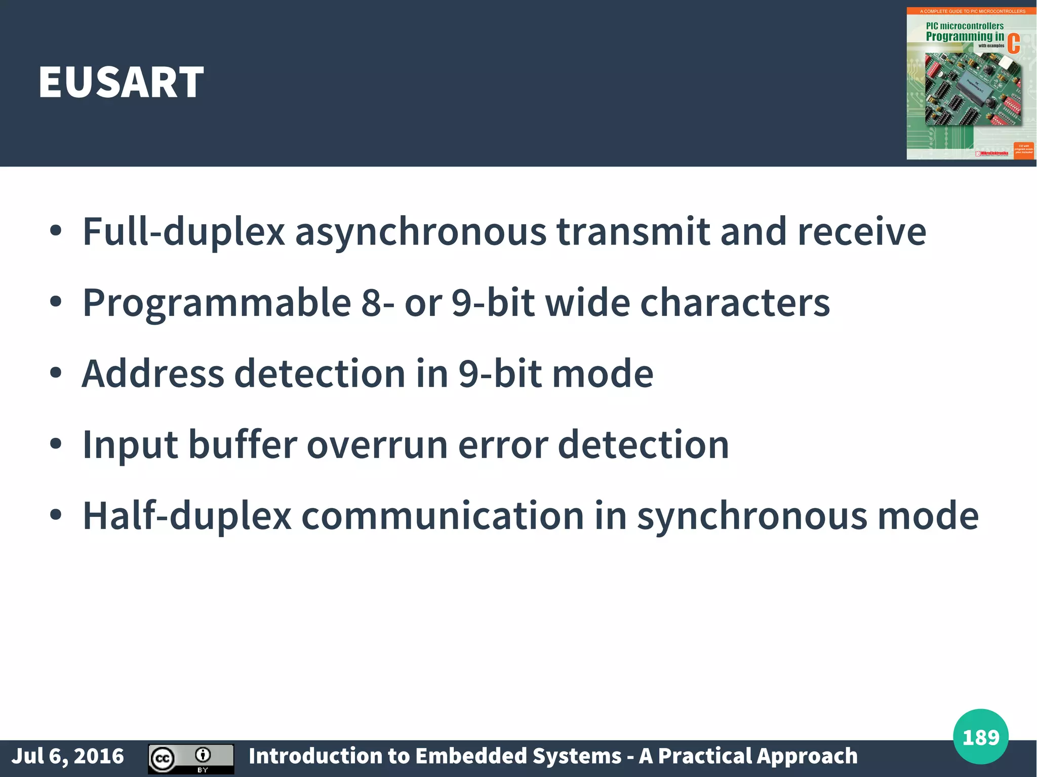 Jul 6, 2016 Introduction to Embedded Systems - A Practical Approach 189 EUSART ● Full-duplex asynchronous transmit and receive ● Programmable 8- or 9-bit wide characters ● Address detection in 9-bit mode ● Input buffer overrun error detection ● Half-duplex communication in synchronous mode 