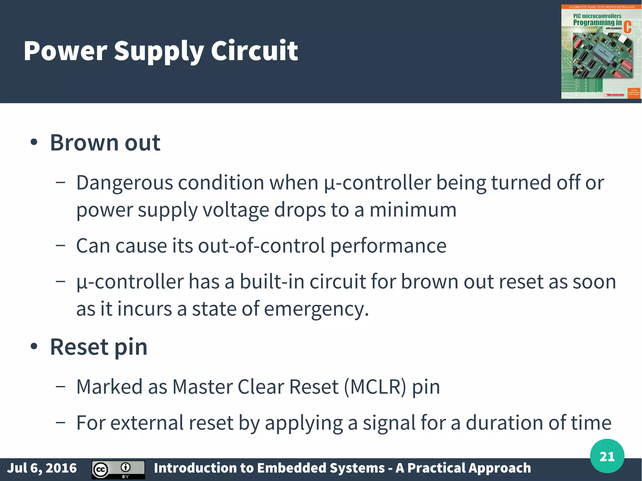 Jul 6, 2016 Introduction to Embedded Systems - A Practical Approach 21 Power Supply Circuit ● Brown out – Dangerous condition when µ-controller being turned off or power supply voltage drops to a minimum – Can cause its out-of-control performance – µ-controller has a built-in circuit for brown out reset as soon as it incurs a state of emergency. ● Reset pin – Marked as Master Clear Reset (MCLR) pin – For external reset by applying a signal for a duration of time 