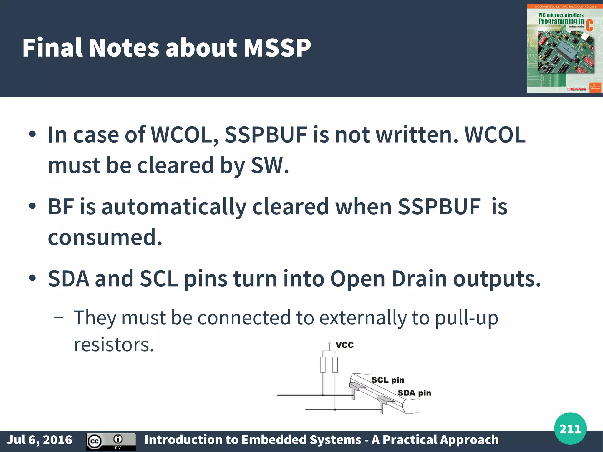 Jul 6, 2016 Introduction to Embedded Systems - A Practical Approach 211 Final Notes about MSSP ● In case of WCOL, SSPBUF is not written. WCOL must be cleared by SW. ● BF is automatically cleared when SSPBUF is consumed. ● SDA and SCL pins turn into Open Drain outputs. – They must be connected to externally to pull-up resistors. 
