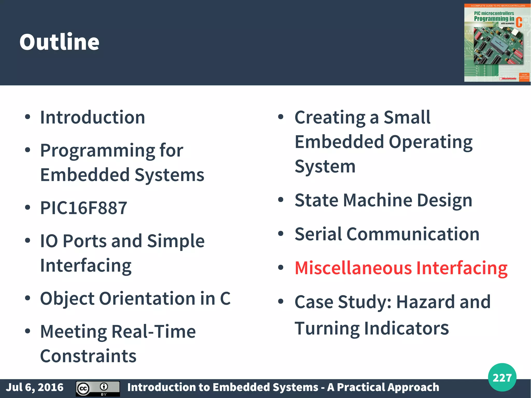 Jul 6, 2016 Introduction to Embedded Systems - A Practical Approach 227 Outline ● Introduction ● Programming for Embedded Systems ● PIC16F887 ● IO Ports and Simple Interfacing ● Object Orientation in C ● Meeting Real-Time Constraints ● Creating a Small Embedded Operating System ● State Machine Design ● Serial Communication ● Miscellaneous Interfacing ● Case Study: Hazard and Turning Indicators 