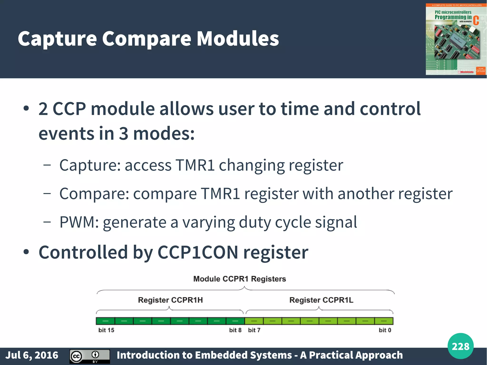 Jul 6, 2016 Introduction to Embedded Systems - A Practical Approach 228 Capture Compare Modules ● 2 CCP module allows user to time and control events in 3 modes: – Capture: access TMR1 changing register – Compare: compare TMR1 register with another register – PWM: generate a varying duty cycle signal ● Controlled by CCP1CON register 