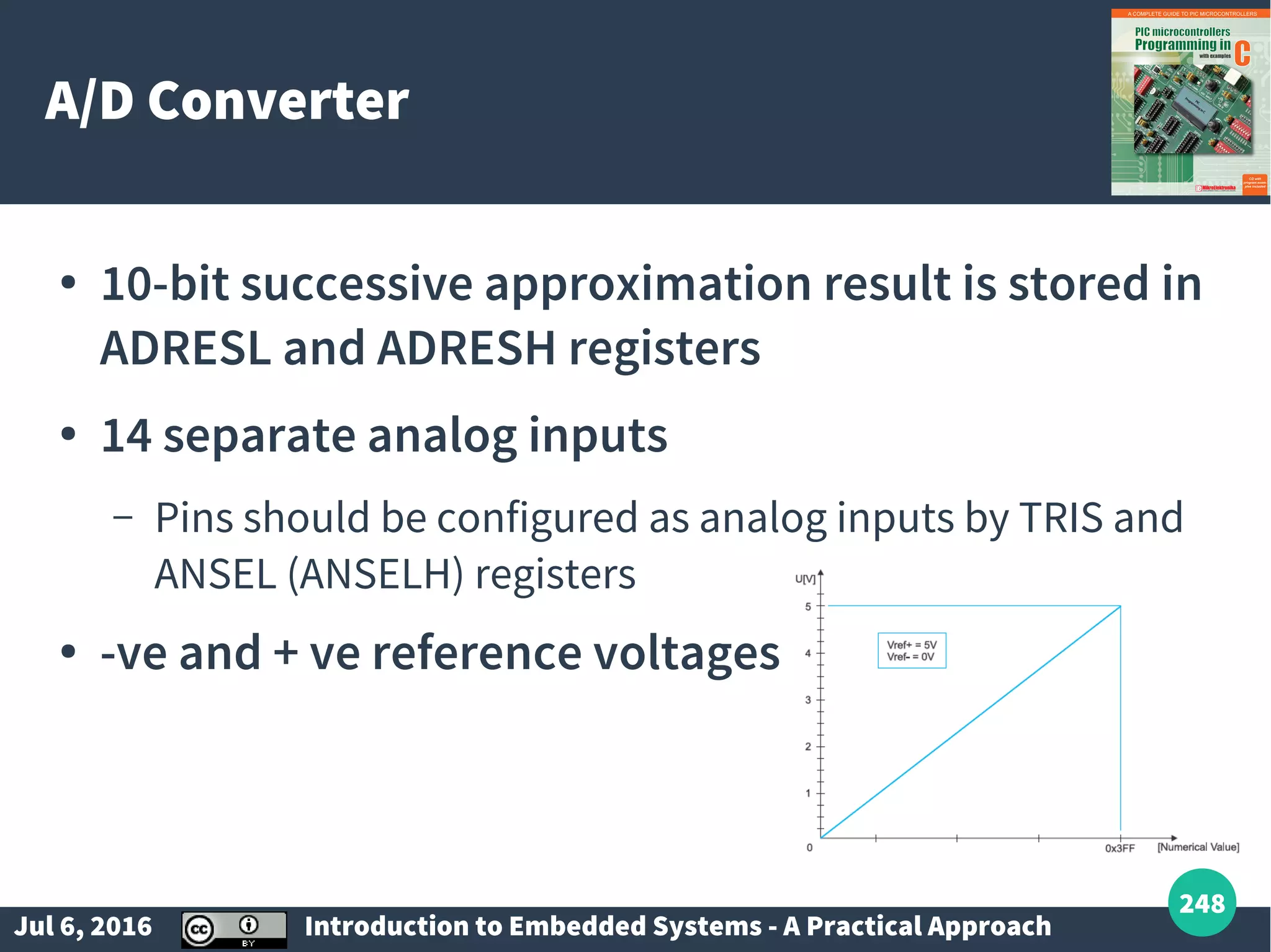 Jul 6, 2016 Introduction to Embedded Systems - A Practical Approach 248 A/D Converter ● 10-bit successive approximation result is stored in ADRESL and ADRESH registers ● 14 separate analog inputs – Pins should be configured as analog inputs by TRIS and ANSEL (ANSELH) registers ● -ve and + ve reference voltages 