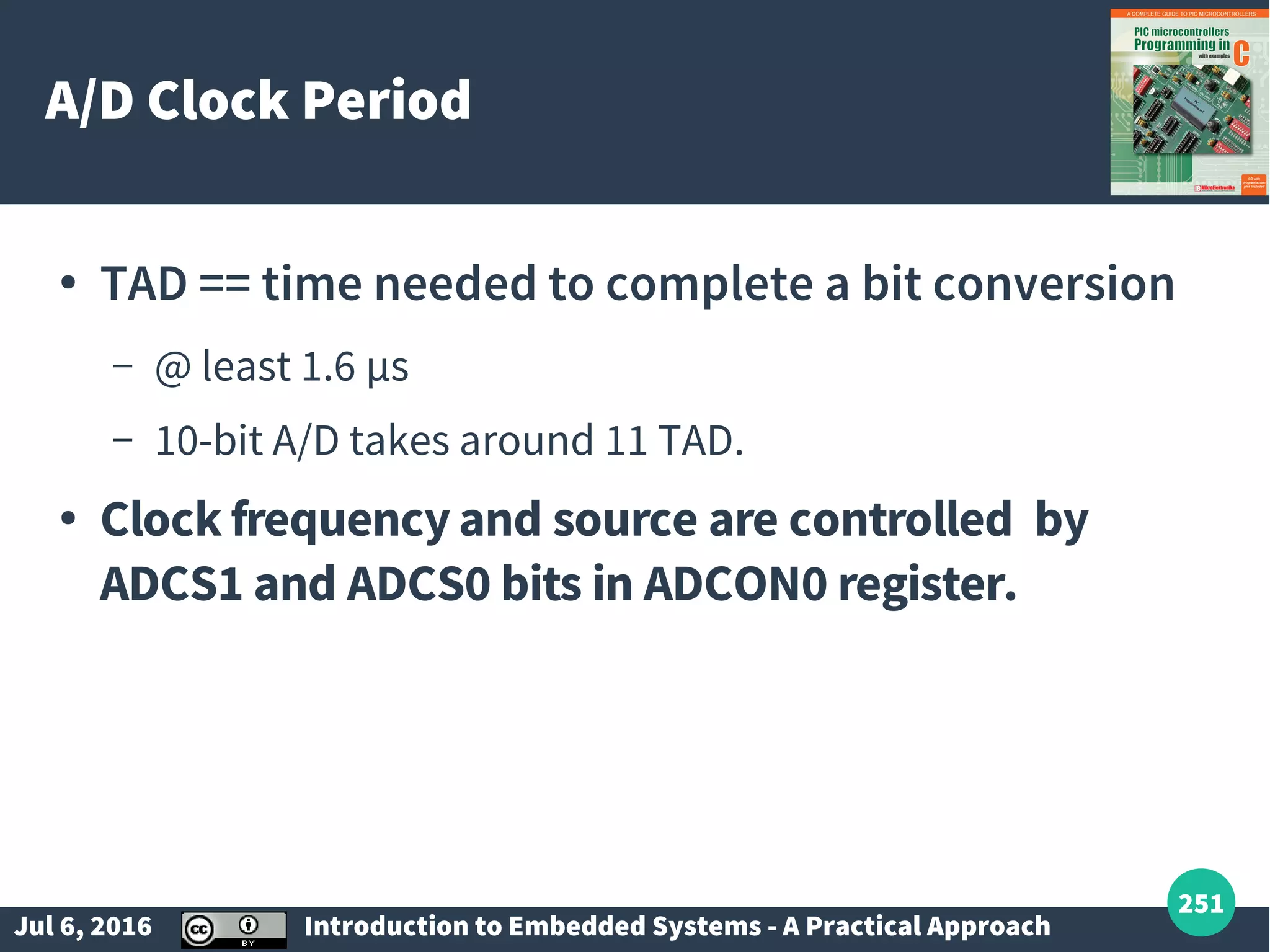 Jul 6, 2016 Introduction to Embedded Systems - A Practical Approach 251 A/D Clock Period ● TAD == time needed to complete a bit conversion – @ least 1.6 µs – 10-bit A/D takes around 11 TAD. ● Clock frequency and source are controlled by ADCS1 and ADCS0 bits in ADCON0 register. 