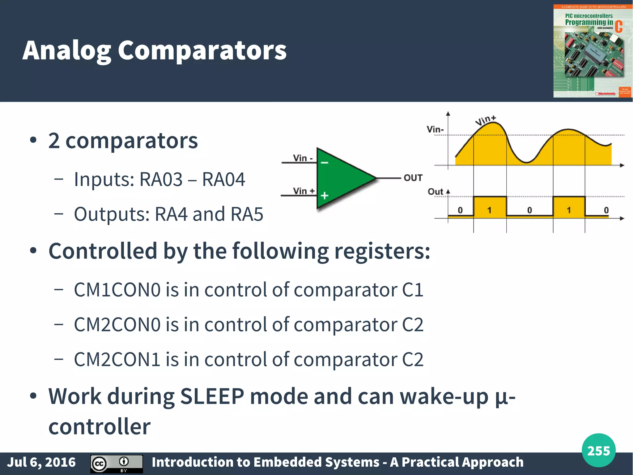 Jul 6, 2016 Introduction to Embedded Systems - A Practical Approach 255 Analog Comparators ● 2 comparators – Inputs: RA03 – RA04 – Outputs: RA4 and RA5 ● Controlled by the following registers: – CM1CON0 is in control of comparator C1 – CM2CON0 is in control of comparator C2 – CM2CON1 is in control of comparator C2 ● Work during SLEEP mode and can wake-up µ- controller 