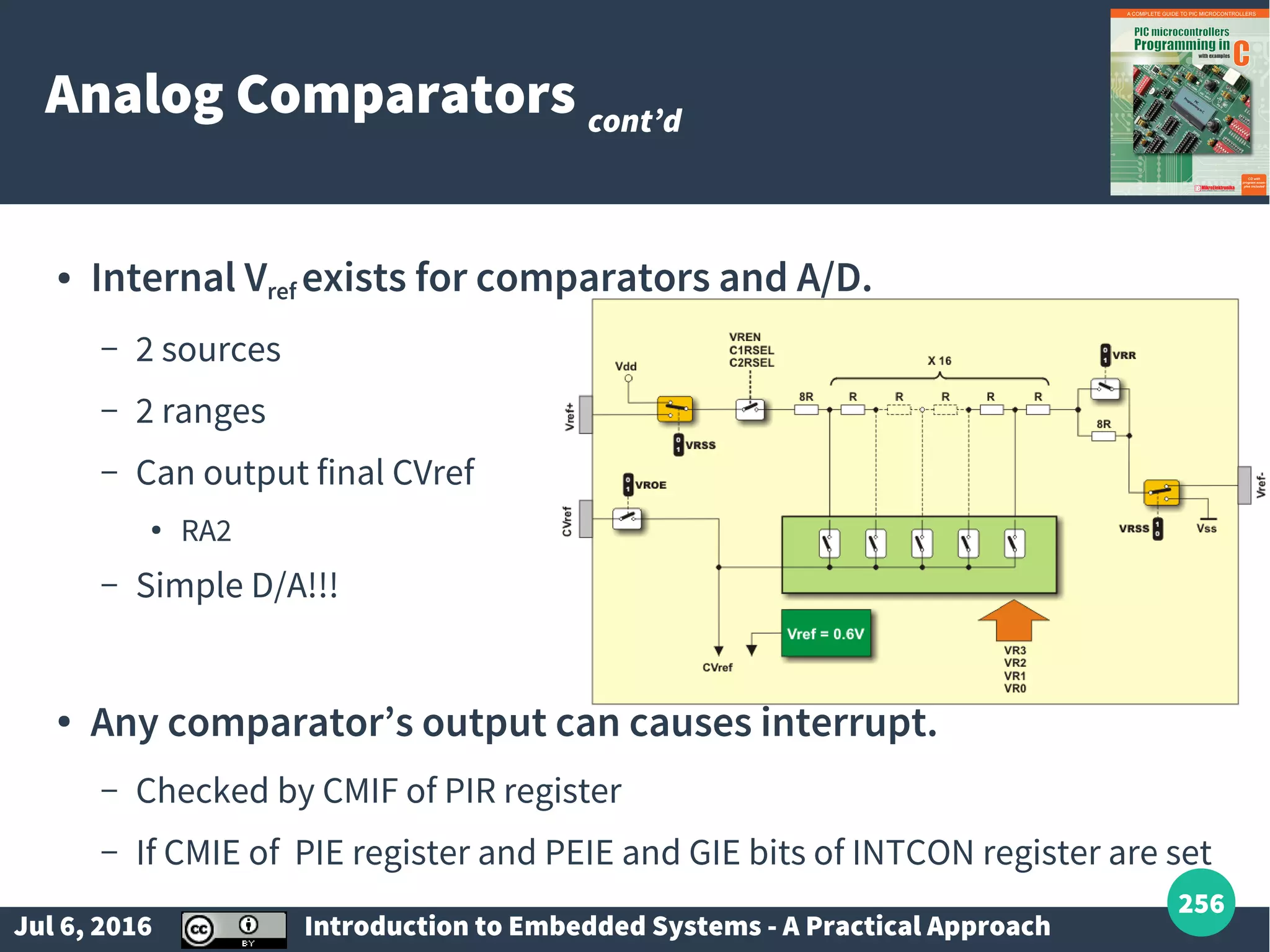 Jul 6, 2016 Introduction to Embedded Systems - A Practical Approach 256 Analog Comparators cont’d ● Internal Vref exists for comparators and A/D. – 2 sources – 2 ranges – Can output final CVref ● RA2 – Simple D/A!!! ● Any comparator’s output can causes interrupt. – Checked by CMIF of PIR register – If CMIE of PIE register and PEIE and GIE bits of INTCON register are set 