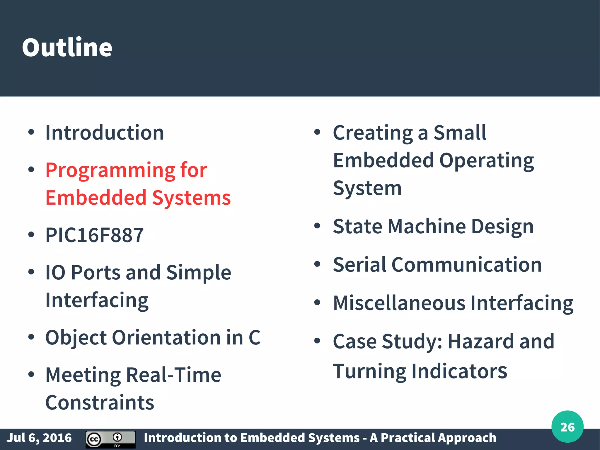 Jul 6, 2016 Introduction to Embedded Systems - A Practical Approach 26 Outline ● Introduction ● Programming for Embedded Systems ● PIC16F887 ● IO Ports and Simple Interfacing ● Object Orientation in C ● Meeting Real-Time Constraints ● Creating a Small Embedded Operating System ● State Machine Design ● Serial Communication ● Miscellaneous Interfacing ● Case Study: Hazard and Turning Indicators 
