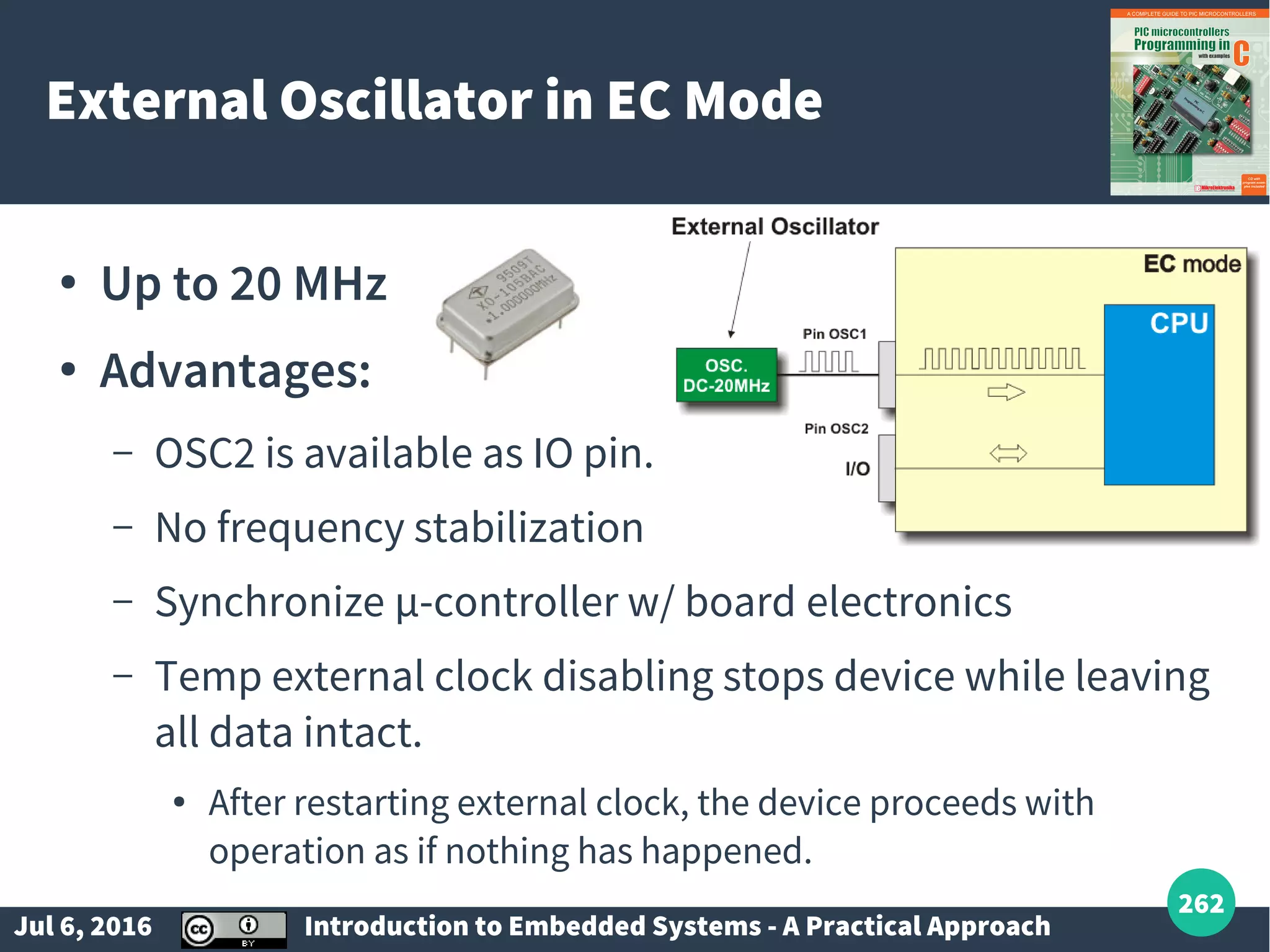 Jul 6, 2016 Introduction to Embedded Systems - A Practical Approach 262 External Oscillator in EC Mode ● Up to 20 MHz ● Advantages: – OSC2 is available as IO pin. – No frequency stabilization – Synchronize µ-controller w/ board electronics – Temp external clock disabling stops device while leaving all data intact. ● After restarting external clock, the device proceeds with operation as if nothing has happened. 