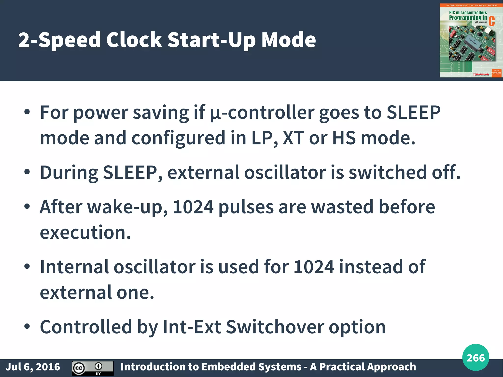 Jul 6, 2016 Introduction to Embedded Systems - A Practical Approach 266 2-Speed Clock Start-Up Mode ● For power saving if µ-controller goes to SLEEP mode and configured in LP, XT or HS mode. ● During SLEEP, external oscillator is switched off. ● After wake-up, 1024 pulses are wasted before execution. ● Internal oscillator is used for 1024 instead of external one. ● Controlled by Int-Ext Switchover option 
