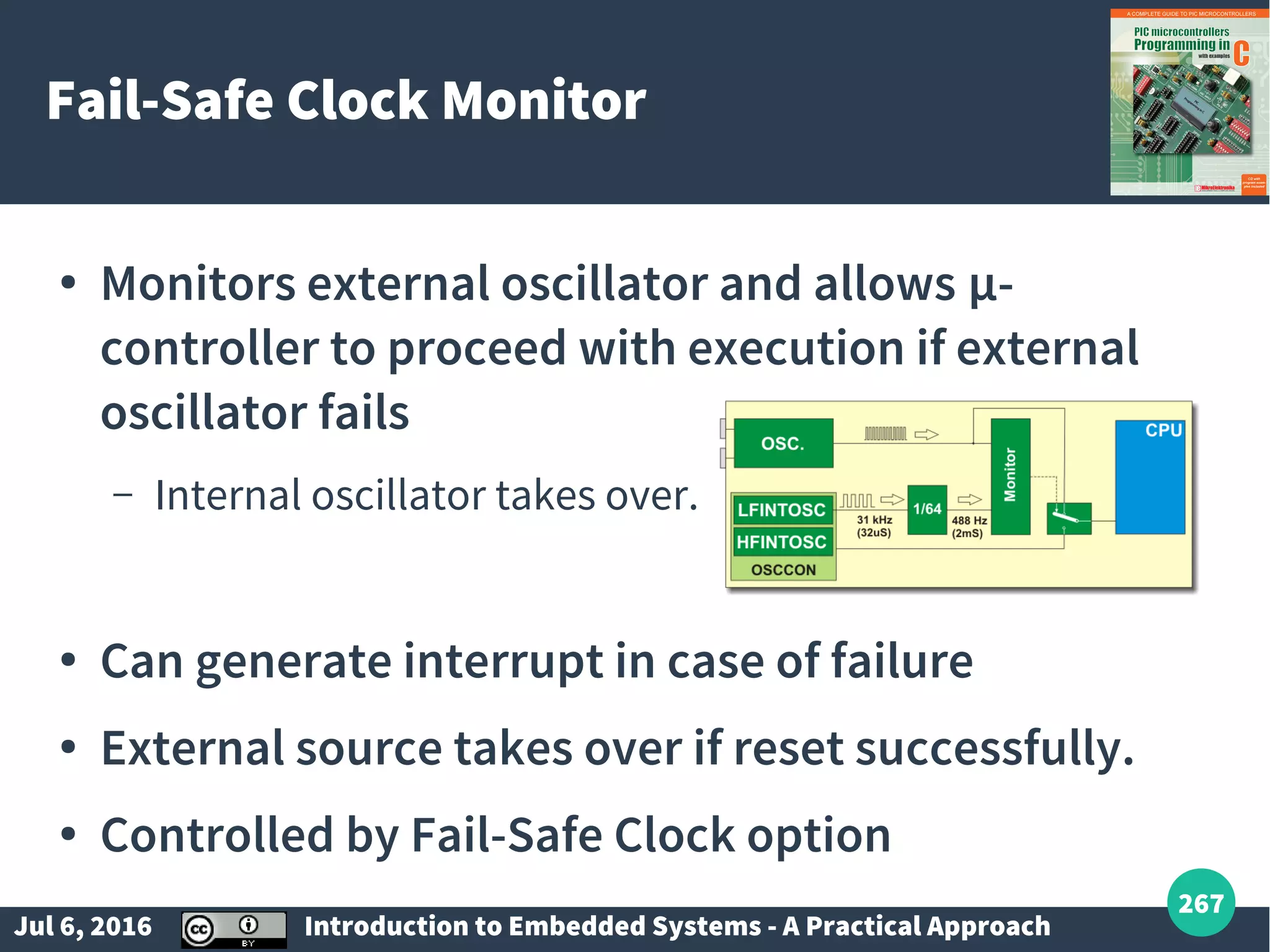 Jul 6, 2016 Introduction to Embedded Systems - A Practical Approach 267 Fail-Safe Clock Monitor ● Monitors external oscillator and allows µ- controller to proceed with execution if external oscillator fails – Internal oscillator takes over. ● Can generate interrupt in case of failure ● External source takes over if reset successfully. ● Controlled by Fail-Safe Clock option 