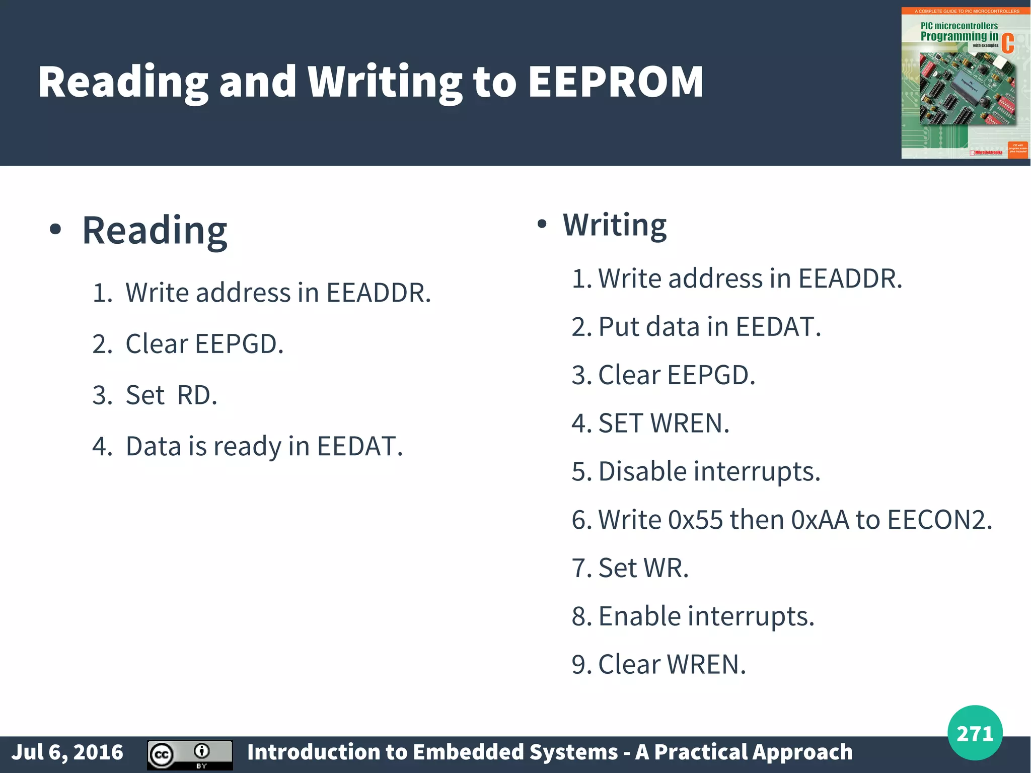 Jul 6, 2016 Introduction to Embedded Systems - A Practical Approach 271 Reading and Writing to EEPROM ● Reading 1. Write address in EEADDR. 2. Clear EEPGD. 3. Set RD. 4. Data is ready in EEDAT. ● Writing 1. Write address in EEADDR. 2. Put data in EEDAT. 3. Clear EEPGD. 4. SET WREN. 5. Disable interrupts. 6. Write 0x55 then 0xAA to EECON2. 7. Set WR. 8. Enable interrupts. 9. Clear WREN. 