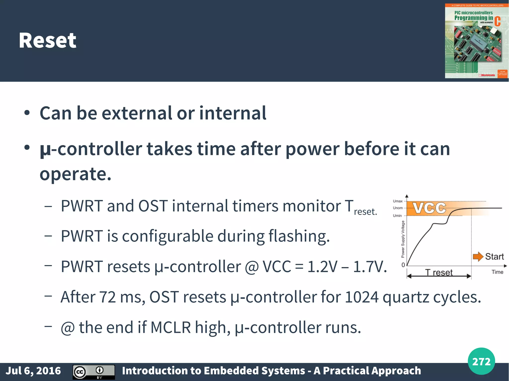 Jul 6, 2016 Introduction to Embedded Systems - A Practical Approach 272 Reset ● Can be external or internal ● µ-controller takes time after power before it can operate. – PWRT and OST internal timers monitor Treset. – PWRT is configurable during flashing. – PWRT resets µ-controller @ VCC = 1.2V – 1.7V. – After 72 ms, OST resets µ-controller for 1024 quartz cycles. – @ the end if MCLR high, µ-controller runs. 