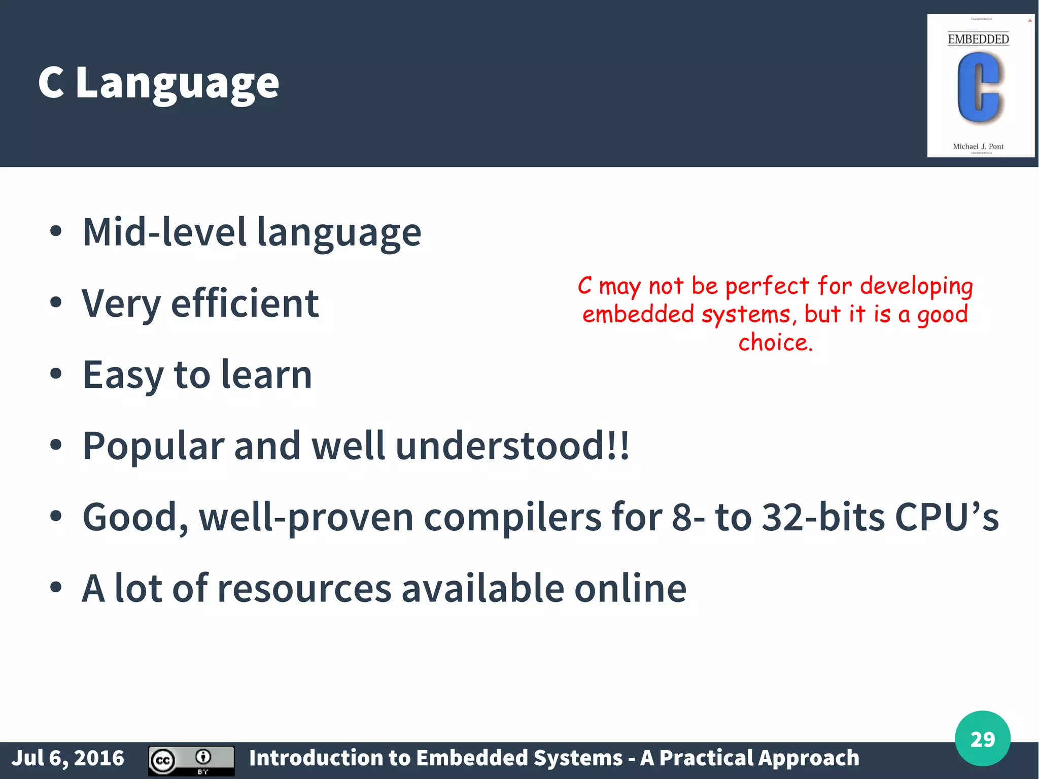 Jul 6, 2016 Introduction to Embedded Systems - A Practical Approach 29 C Language ● Mid-level language ● Very efficient ● Easy to learn ● Popular and well understood!! ● Good, well-proven compilers for 8- to 32-bits CPU’s ● A lot of resources available online C may not be perfect for developing embedded systems, but it is a good choice. 