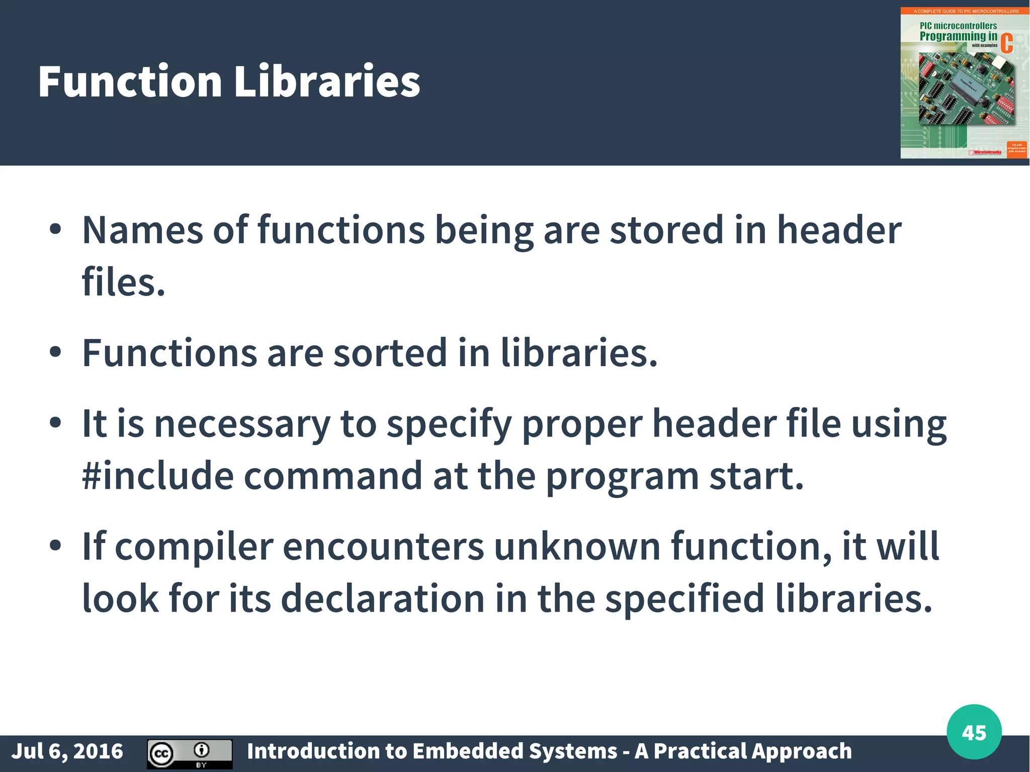 Jul 6, 2016 Introduction to Embedded Systems - A Practical Approach 45 Function Libraries ● Names of functions being are stored in header files. ● Functions are sorted in libraries. ● It is necessary to specify proper header file using #include command at the program start. ● If compiler encounters unknown function, it will look for its declaration in the specified libraries. 