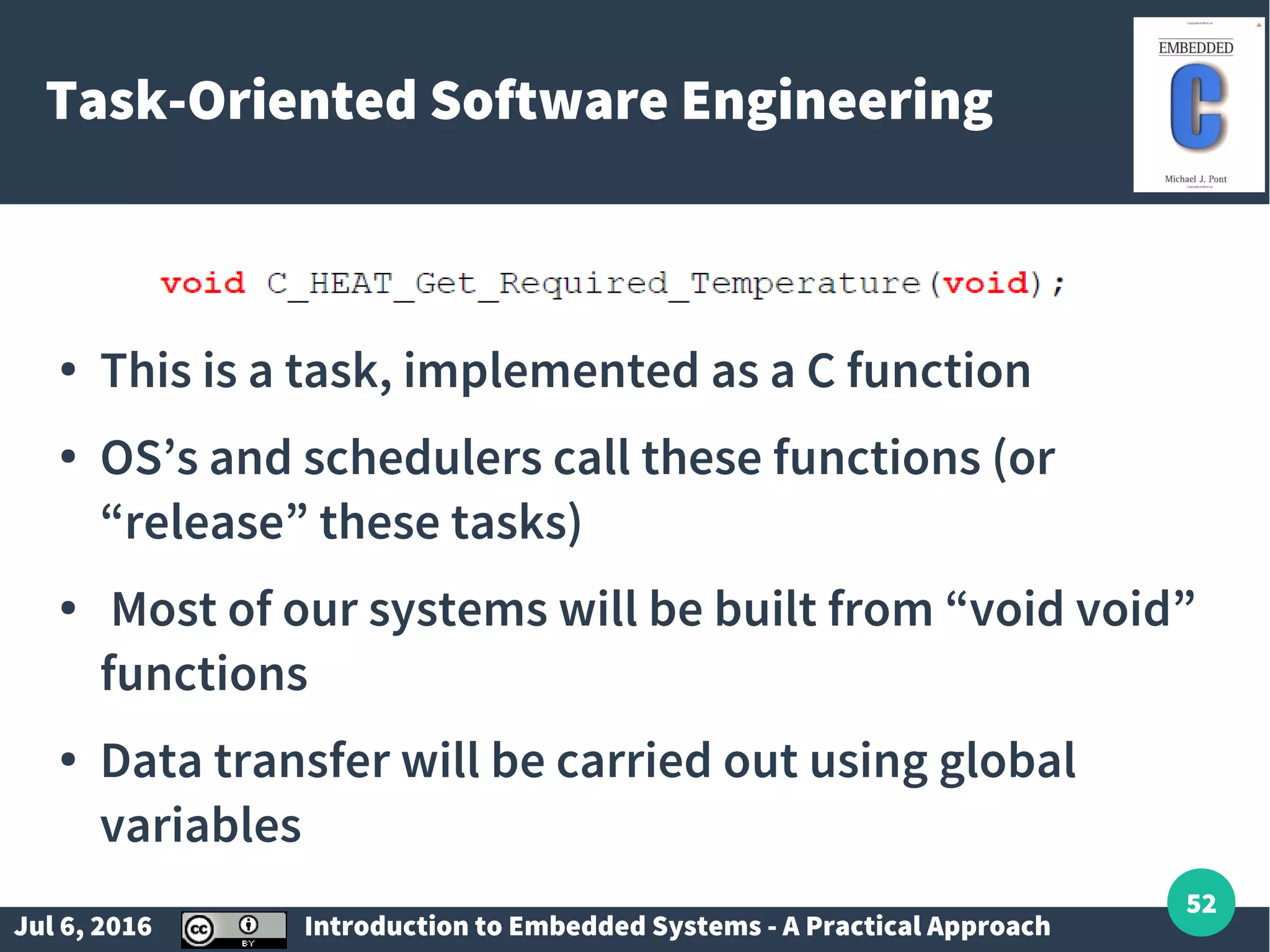 Jul 6, 2016 Introduction to Embedded Systems - A Practical Approach 52 Task-Oriented Software Engineering ● This is a task, implemented as a C function ● OS’s and schedulers call these functions (or “release” these tasks) ● Most of our systems will be built from “void void” functions ● Data transfer will be carried out using global variables 