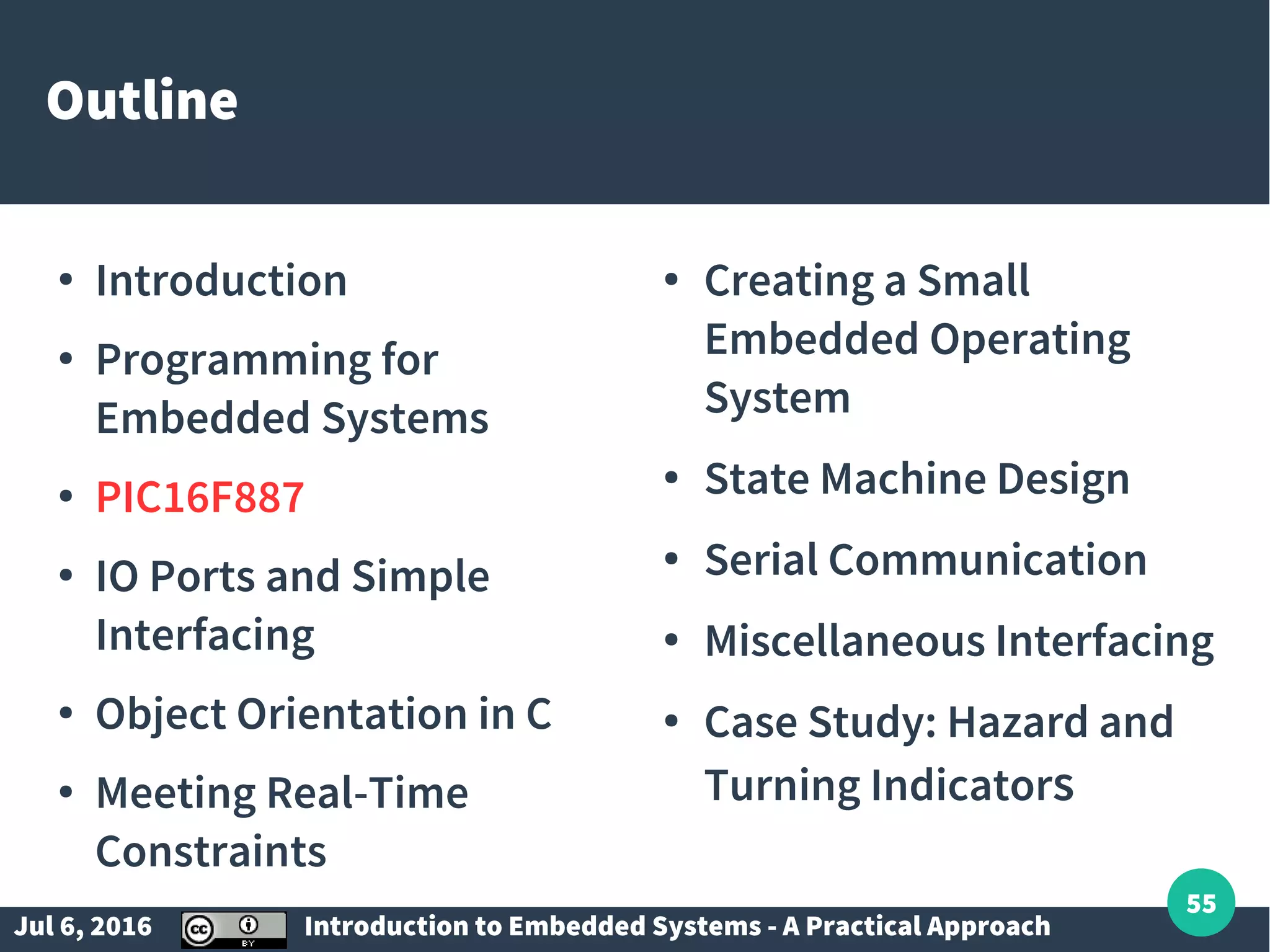 Jul 6, 2016 Introduction to Embedded Systems - A Practical Approach 55 Outline ● Introduction ● Programming for Embedded Systems ● PIC16F887 ● IO Ports and Simple Interfacing ● Object Orientation in C ● Meeting Real-Time Constraints ● Creating a Small Embedded Operating System ● State Machine Design ● Serial Communication ● Miscellaneous Interfacing ● Case Study: Hazard and Turning Indicators 