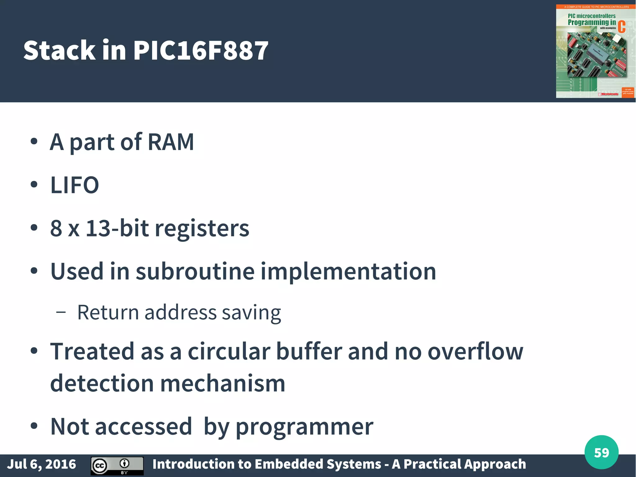 Jul 6, 2016 Introduction to Embedded Systems - A Practical Approach 59 Stack in PIC16F887 ● A part of RAM ● LIFO ● 8 x 13-bit registers ● Used in subroutine implementation – Return address saving ● Treated as a circular buffer and no overflow detection mechanism ● Not accessed by programmer 