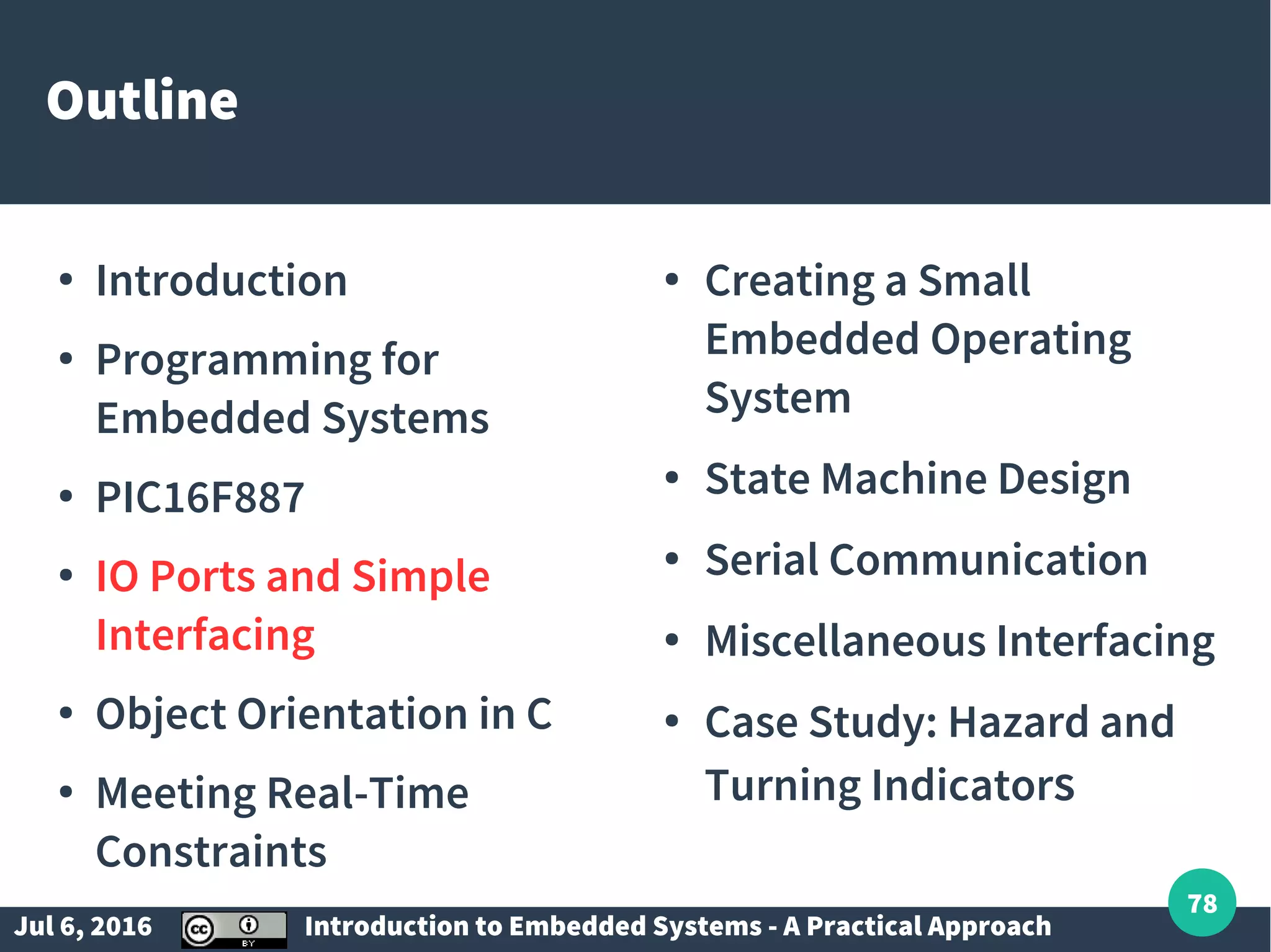 Jul 6, 2016 Introduction to Embedded Systems - A Practical Approach 78 Outline ● Introduction ● Programming for Embedded Systems ● PIC16F887 ● IO Ports and Simple Interfacing ● Object Orientation in C ● Meeting Real-Time Constraints ● Creating a Small Embedded Operating System ● State Machine Design ● Serial Communication ● Miscellaneous Interfacing ● Case Study: Hazard and Turning Indicators 
