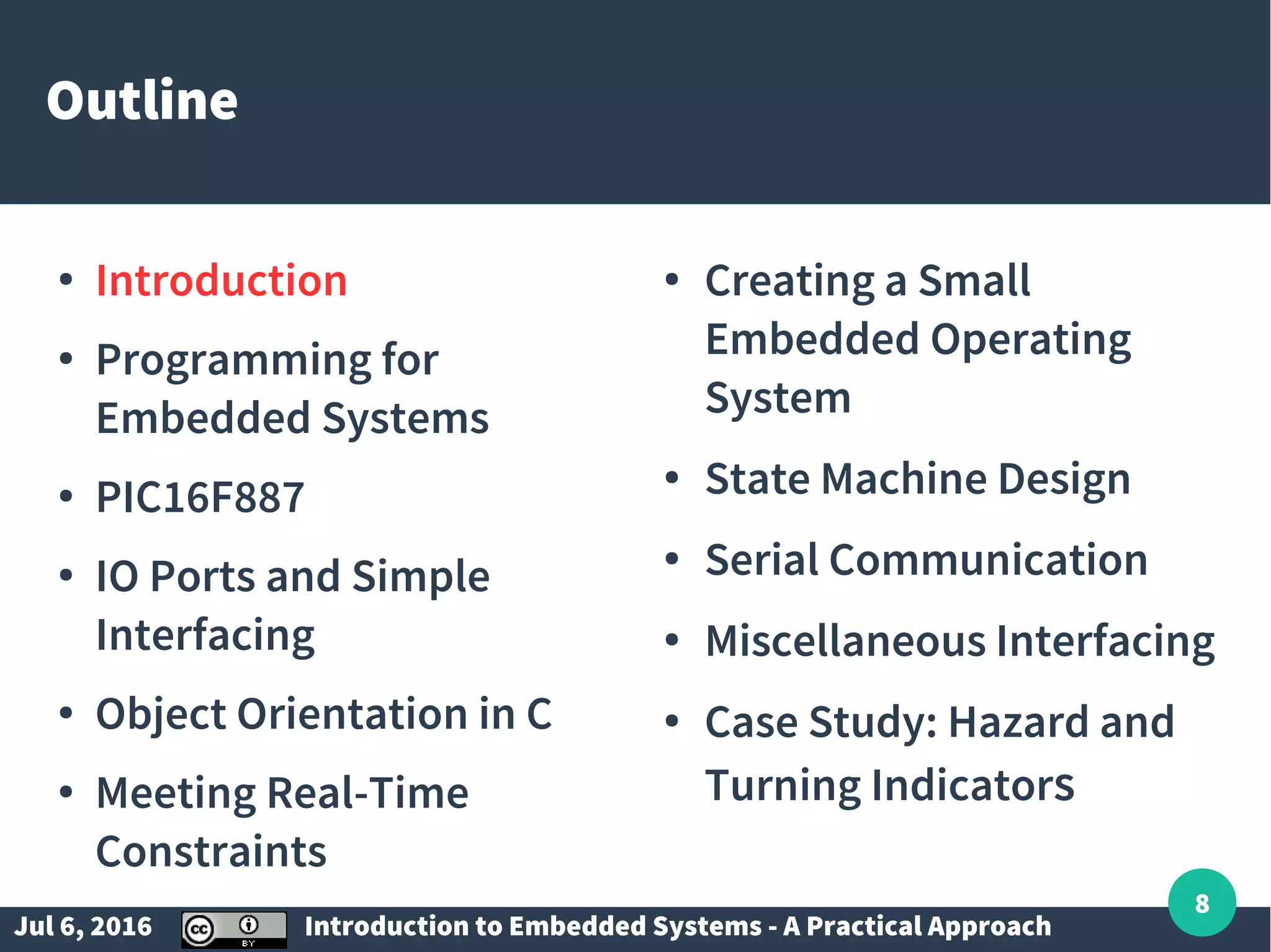 Jul 6, 2016 Introduction to Embedded Systems - A Practical Approach 8 Outline ● Introduction ● Programming for Embedded Systems ● PIC16F887 ● IO Ports and Simple Interfacing ● Object Orientation in C ● Meeting Real-Time Constraints ● Creating a Small Embedded Operating System ● State Machine Design ● Serial Communication ● Miscellaneous Interfacing ● Case Study: Hazard and Turning Indicators 